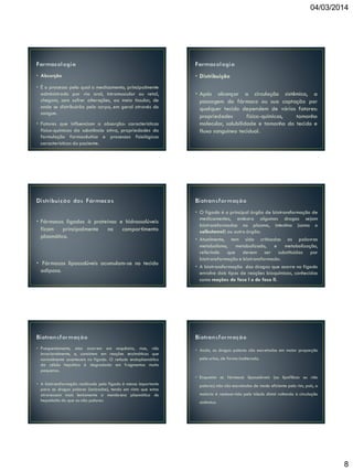 04/03/2014

• Absorção
• É o processo pelo qual o medicamento, principalmente
administrado por via oral, intramuscular ou retal,
chegam, sem sofrer alterações, ao meio tissular, de
onde se distribuirão pelo corpo, em geral através do
sangue.

• Fatores que influenciam a absorção: características
físico-químicas da substância ativa, propriedades da
formulação farmacêutica e processos fisiológicos
característicos do paciente.

• Fármacos ligados à proteínas e hidrossolúveis
ficam principalmente no compartimento
plasmático.

• Fármacos lipossolúveis acumulam-se no tecido
adiposo.

• Frequentemente, elas ocorrem em sequência, mas, não
invariavelmente, e, consistem em reações enzimáticas que
normalmente acontecem no fígado. O retículo endoplasmático
da célula hepática é degradado em fragmentos muito
pequenos.

• Distribuição
• Após alcançar a circulação sistêmica, a
passagem do fármaco ou sua captação por
qualquer tecido dependem de vários fatores:
propriedades
físico-químicas,
tamanho
molecular, solubilidade e tamanho do tecido e
fluxo sanguíneo tecidual.

• O fígado é o principal órgão de biotransformação de
medicamentos, embora algumas drogas sejam
biotransformadas no plasma, intestino (como o
salbutamol) ou outro órgão.
• Atualmente, tem sido criticadas as palavras
metabolismo, metabolizado, e metabolização,
referindo que devem ser substituídas por
biotransformação e biotransformado.
• A biotransformação das drogas que ocorre no fígado
envolve dois tipos de reações bioquímicas, conhecidas
como reações de fase I e de fase II.

• Assim, as drogas polares são excretadas em maior proporção
pela urina, de forma inalterada.

• Enquanto os fármacos lipossolúveis (ou lipofílicos ou não
• A biotransformação realizada pelo fígado é menos importante
para as drogas polares (ionizadas), tendo em vista que estas
atravessam mais lentamente a membrana plasmática do
hepatócito do que as não polares.

polares) não são excretados de modo eficiente pelo rim, pois, a
maioria é reabsorvida pelo túbulo distal voltando à circulação
sistêmica.

8

 