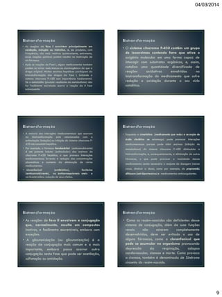 04/03/2014

• As reações de fase I consistem principalmente em
oxidação, redução ou hidrólise, e, os produtos, com
frequência, são mais reativos quimicamente, entretanto,
essas reações químicas podem resultar na inativação de
um fármaco.
• Após as reações da Fase I, alguns medicamentos também
podem se tornar mais tóxicos ou carcinogênicos do que a
droga original. Muitas enzimas hepáticas participam da
biotransformação das drogas da fase I, incluindo o
sistema citocromo P-450 com importância fundamental.
Se o metabólito (produto resultante do metabolismo) não
for facilmente excretado ocorre a reação da II fase
subsequente.

• O sistema citocromo P-450 contém um grupo
de isoenzimas contendo ferro que ativa o
oxigênio molecular em uma forma capaz de
interagir com substratos orgânicos, e, assim,
cataliza uma quantidade diversificada de
reações
oxidativas
envolvidas
na
biotransformação do medicamento que sofre
redução e oxidação durante o seu ciclo
catalítico.

• A maioria das interações medicamentosas que ocorrem
na biotransformação está relacionadas com a
estimulação (indução) ou inibição do sistema citocromo P450 microssomial hepático.
• Por exemplo, o fármaco fenobarbital (anticonvulsivante)
é um potente indutor (estimulador) das enzimas do
citocromo P-450 hepático, o que provoca interações
medicamentosas levando à redução das concentrações
plasmáticas e aumento da eliminação de vários
medicamentos.
• cloranfenicol
(antibiótico),
fenitoína
(anticonvulsivante), os anticoncepcionais orais e
corticosteroides: redução de seus efeitos.

• Enquanto a cimetidina (medicamento que reduz a secreção do

• As reações de fase II envolvem a conjugação
que, normalmente, resulta em compostos
inativos, e facilmente excretáveis, embora com
exceções.
• A glicuronidação (ou glicuronização) é a
reação de conjugação mais comum e a mais
importante, embora possa ocorrer outra
conjugação nesta fase que pode ser acetilação,
sulfatação ou amidação.

• Como os recém-nascidos são deficientes desse
sistema de conjugação, além de suas funções
renais
não
estarem
completamente
desenvolvidas, deve ser evitado o uso de
alguns fármacos, como o cloranfenicol que
pode se acumular no organismo provocando
depressão
da
respiração,
colapso
cardiovascular, cianose e morte. Como provoca
a cianose, também é denominada de Síndrome
cinzenta do recém-nascido.

ácido clorídrico no estomago) pode provocar interações
medicamentosas porque pode inibir enzimas (inibição do
metabolismo) do sistema citocromo P-450 diminuindo a
biotransformação, e, consequentemente, a eliminação de outros
fármacos, o que pode provocar a toxicidade desses
medicamentos sendo necessário o reajuste da dosagem (nesses
casos, diminuir a dose), como por exemplo, do propranolol,
diltiazem (anti-hipertensivos) e medicamentos anticoagulantes.

9

 