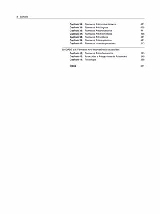 x Sumário
Capítulo 34: Fármacos Antimicobacterianos
Capítulo 35: Fármacos Antifúngicos
Capítulo 36: Fármacos Antiprotozoários
Capítulo 37: Fármacos Anti-helmínticos
Capítulo 38: Fármacos Antiviróticos
Capítulo 39: Fármacos Antineoplásicos
Capítulo 40: Fármacos lmunossupressores
UNIDADE VIII: Fármacos Anti-inflamatórios e Autacoides
Capítulo 41: Fármacos Anti-inflamatórios
Capítulo 42: Autacoides e Antagonistas de Autacoides
Capítulo 43: Toxicologia
Índice
421
429
441
455
461
481
513
525
549
559
571
 