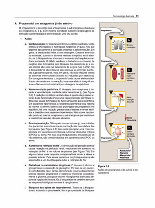 A. Propranolol: um antagonista p não seletivo
O propranolol é o protótipo dos antagonistas �-adrenérgicos e bloqueia
os receptores �1 e �2 com mesma afinidade. Existem preparações de
liberação sustentada para administração uma vez ao dia.
1 . Ações
a. Cardiovascular. O propranololdiminui o débito cardíaco, tendo
efeitos cronotrópicos e inotrópicos negativos (Figura 7.8). Ele
deprime diretamente a atividade sinoatrial e atrioventricular. Em
geral, a bradicardia limita a sua dosagem. Durante exercício
ou estresse, quando o sistema nervoso simpático está ativa­
do, os �-bloqueadores atenuam o aumento da frequência car­
díaca esperada. O débito cardíaco, o trabalho e o consumo de
oxigênio são diminuídos pelo bloqueio dos receptores �1 e es­
ses efeitos são úteis no tratamento da angina (ver p. 222). Os
�-bloqueadores são eficazes para atenuar as arritmias cardía­
cas supraventriculares, mas, em geral, não são eficazes contra
as arritmias ventriculares (exceto as induzidas por exercício).
Em dosagens elevadas, o propranololpode causarefeito estabi­
lizadorde membrana no coração, mas esse efeito é insignifican­
te se o fármaco é administrado em dosagens terapêuticas.
b. Vasoconstrição periférica. O bloqueio dos receptores � im­
pede a vasodilatação mediada pelos receptores �2 (ver Figura
7.8). A redução no débito cardíaco leva à queda da pressão ar­
terial. Essa hipotensão inicia uma vasoconstrição periférica re­
flexa que causa diminuição do fluxo sanguíneo para a periferia.
Em pacientes hipertensos, a resistência periférica total retorna
ao normal ou diminui com o uso prolongado de propranolol. No
equilíbrio, há uma redução gradual das pressões arteriais sistó­
lica e diastólica nos pacientes hipertensos. Não ocorre hipoten­
são postural, pois os receptores a1-adrenérgicos que controlam
a resistência vascular não são afetados.
c. Broncoconstrição. O bloqueio dos receptores �2 nos pulmões
dos pacientes suscetíveis causa contração da musculatura lisa
bronquiolar (ver Figura 7.8). Isso pode precipitar uma crise res­
piratória em pacientes com doença pulmonar obstrutiva crônica
(DPOC) ou asma. Por isso, os �-bloqueadores, em particular os
não seletivos, são contraindicados em pacientes com DPOC ou
asma.
d. Aumento na retenção de Na+. A diminuição da pressão arterial
causa redução na perfusão renal, resultando em aumento na
retenção de Na+ e no volume de plasma (ver Figura 7.8). Em
alguns casos, essa resposta compensatória tende a elevar a
pressão arterial. Para esses pacientes, os �-bloqueadores são
associados a um diurético para evitar a retenção de Na+.
e. Distúrbios no metabolismo da glicose. O bloqueio � diminui a
glicogenólise e asecreção de glucagônio. Por isso, se um pacien­
te com diabetes tipo 1 (antes denominado insulina-dependente)
precisa receber propranolol, é essencial monitorar cuidadosa­
mente a glicemia, pois pode ocorrer hipoglicemia acentuada de­
pois da injeçãode insulina.Os �-bloqueadores também atenuam
as respostas fisiológicas normais à hipoglicemia.
f. Bloqueio das ações do isoproterenol. Todos os �-bloquea­
dores, incluindo o propranolo/, têm a propriedade de bloquear
Farmacologia Ilustrada 91
Propranotot
�----.,
Propranotot
Propranotot
Propranotot
Figura 7.8
•
Bronco­
constrição
• •
Vasocons­
trição
periférica
reflexa
Maior
Na+ retenção
de sódio
Menor
frequência
Débito
Acebutolol
Atenolol
Metoprolol
Nebivolol
Ações do propranolol e de outros �-blo­
queadores.
 