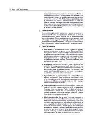 92 Clark, Finkel, Rey &Whalen
as ações do isoproterenol no sistema cardiovascular. Assim, na
presença do bloqueador [3, o isoproterenol não produz sua típi­
ca estimulação cardíaca ou redução na pressão arterial média
e diastólica (ver Figura 7.3). (Nota: na presença do bloqueador
[3, a epinefrina não diminui a pressão diastólica ou estimula o
coração, mas sua ação vasoconstritora, mediada pelos recep­
tores a, permanece ativa. As ações da norepinefrina no sistema
cardiovascular são mediadas primariamente pelos receptores a
e, portanto, não são afetadas.)
2. Farmacocinética
Após administração oral, o propranolol é quase completamente
absorvido devido à sua alta lipofilicidade. Está sujeito ao efeito de
primeira passagem, e apenas cerca de 25°
/
o da dose administrada
alcança a circulação. O volume de distribuição do propranolol admi­
nistrado por via oral é grande (4 litros/kg), e o fármaco facilmente
atravessa a barreira hematencefálica. O propranololé extensamente
biotransformado, e a maioria dos metabólitos é excretada na urina.
3. Efeitos terapêuticos
a. Hipertensão. O propranolol não diminui a pressão arterial em
pessoas com pressão sanguínea normal. O propranolol dimi­
nui a pressão arterial na hipertensão por diversos mecanismos.
A redução do débito cardíaco é o mecanismo primário, mas a
inibição da liberação de renina pelos rins, a diminuição na resis­
tência periférica total no uso prolongado e a redução dos estí­
mulos simpáticos do SNC também contribuem para o seu efeito
anti-hipertensivo (ver p. 233).
b. Enxaqueca. O propranolol também é eficaz na redução dos
episódios de enxaqueca quando usado preventivamente (ver
p. 556). O valor dos [3-bloqueadores é maior no tratamento da
enxaqueca crônica, porque eles diminuem a incidência e a gra­
vidade dos ataques. (Nota: durante uma crise, é empregado o
sumatriptano, bem como outros fármacos.)
c. Hipertireoidismo. O propranolol e outros [3-bloqueadores são
eficazes em diminuir a ampla estimulação simpática que ocor­
re no hipertireoidismo. No hipertireoidismo agudo (tempestade
tireóidea), os [3-bloqueadores podem salvar a vida e proteger
contra arritmias cardíacas graves.
d. Angina pectoris. O propranololdiminui o oxigênio exigido pelo
coração e, por isso, é eficaz na redução da dor torácica de es­
forço, que é comum na angina. Assim, ele é útil no tratamento
crônico da angina estável, mas não no tratamento agudo. Esse
fármaco aumenta a tolerância ao exercício moderado, o que re­
flete na melhora do eletrocardiograma.
e. Infarto do miocárdio. O propranolol e outros [3-bloqueadores
têm efeito protetor no miocárdio. Assim, o paciente que teve um
infarto pode serprotegido contra um segundo ataque com o uso
profilático dos [3-bloqueadores. Além disso, a administração de
um [3-bloqueador imediatamente depois do infarto reduz o ta­
manho do infarto e acelera a recuperação. O mecanismo para
esses efeitos pode ser o bloqueio das ações de catecolaminas
circulantes, que aumentariam a demanda de oxigênio em um
músculo cardíaco já bastante isquêmico. O propranololtambém
reduz a incidência de morte arrítmica súbita após o infarto.
 