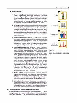 4. Efeitos adversos
a. Broncoconstrição. O propranolol apresenta um efeito adverso
grave e potencialmente fatal quando administrado a pacientes
com asma (Figura 7.9). A contração imediata da musculatura lisa
bronquiolar impede a entrada do ar nos pulmões. Mortes poras­
fixiaforam registradas em asmáticos que inadvertidamente rece­
beram o fármaco. Por isso, o propranolol nunca deve ser usado
no tratamento de qualquer indivíduo com DPOC ou asma.
b. Arritmias. O tratamento com J3-bloqueadores nunca deve ser
interrompido abruptamente devido ao risco de precipitar ar­
ritmias cardíacas, que podem ser graves. Os J3-bloqueadores
devem ser retirados gradualmente ao longo de algumas sema­
nas. O tratamento de longa duração com o J3-antagonista leva à
supersensibilização do receptor J3. Ao suspender o tratamento,
esse número aumentado de receptores pode agravar a angina
e/ou a hipertensão.
e. Comprometimento sexual. Como a função sexual masculina
ocorre pela ativação a-adrenérgica, os J3-bloqueadores não
afetam a ejaculação normal nem a função do esfíncter vesical
interno. Por outro lado, alguns homens reclamam de compro­
metimento da atividade sexual. As razões não estão claras, e o
efeito pode ser independente do bloqueio do receptor J3.
d. Distúrbios no metabolismo. O bloqueio J3 diminui a glicogenó­
lise e a secreção de glucagônio. Pode ocorrer hipoglicemia de
jejum.Além disso, os J3-bloqueadores podem prevenir os efeitos
contrarreguladores das catecolaminas durante a hipoglicemia.
A percepção de sintomas, como tremores, taquicardia e nervo­
sismo, são embotados. (Nota: J3-bloqueadores cardiosseletivos
são preferidos no tratamento de asmáticos que usam insulina
[ver antagonistas 131 seletivos].) A principal função dos recepto­
res J3 é mobilizar moléculas energéticas como os aminoácidos.
(Nota: as lipases nas células adiposas são ativadas, levando
ao metabolismo de triglicerídeos em ácidos graxos livres.) Os
pacientes que recebem J3-bloqueadores não seletivostêm maior
quantidade de lipoproteína de baixa densidade ("mau" coleste­
rol), aumento de triglicerídeos e redução de lipoproteína de alta
densidade ("bom" colesterol). Por outro lado, o perfil lipídico sé­
rico em pacientes com dislipidemia melhora com o uso de anta­
gonistas 131 seletivos, como o metoprolol.
e. Efeitos no SNC. O propranolol provoca numerosos efeitos no
SNC, incluindo depressão, tonturas, letargia, fadiga, fraqueza, dis­
túrbios visuais, alucinações, perda de memória de curta duração,
fragilidade emocional, sonhos intensos (incluindo pesadelos), di­
minuição da performance e depressão manifestada por insônia.
f. Interações. Os fármacos que interferem ou inibem a biotransfor­
mação do propranolo/, como cimetidina, f/uoxetina, paroxetina e ri­
tonavir, podem potencializarseus efeitosanti-hipertensivos. Osfár­
macos que estimulam ou induzem a sua biotransformação, como
barbitúricos, fenitoína e rifampicina, podem reduzirseus efeitos.
B. Timolol e nadolol: antagonistas J3 não seletivos
O timo/oie o nado/o/também bloqueiam adrenorreceptores J3, e 132 e são
mais potentes do que o propranolol. O nado/oitem uma duração de ação
muito longa (ver Figura 7.7). O timo/oi reduz a produção de humor aquo-
Farmacologia Ilustrada 93
Fadiga
,, 
"
Broncoconstrição ......
'-
...
;r
,,
Disfunção sexual
Arritmias
(após interrupção
abrupta do uso)
Figura 7.9
I
Je'
.-
...
.....
Efeitos adversos comumente observa­
dos em indivíduos tratados com propra­
nolol.
 