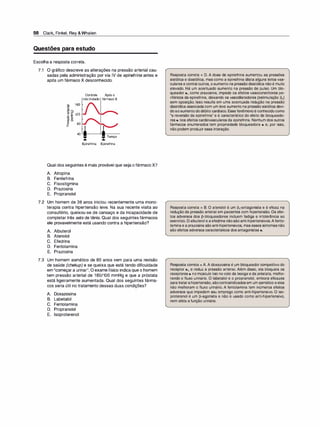 98 Clark, Finkel, Rey &Whalen
Questões para estudo
Escolha a resposta correta.
7.1 O gráfico descreve as alterações na pressão arterial cau­
sadas pela administração por via IV de epinefrina antes e
após um fármaco X desconhecido.
160
�
Q) �
t: Cl
til J: 120
,g E
VJ E
lfJ �
� 80
a_
40
Controle Apóso
nãotratado fármacoX
Tempo
Epinefrina Epinefrina
Qual dos seguintes é mais provável que seja o fármaco X?
A. Atropina
B. Fenilefrina
C. Fisostigmina
D. Prazosina
E. Propranolol
7.2 Um homem de 38 anos iniciou recentemente uma mono­
terapia contra hipertensão leve. Na sua recente visita ao
consultório, queixou-se de cansaço e da incapacidade de
completar três sets de tênis. Qual dos seguintes fármacos
ele provavelmente está usando contra a hipertensão?
A. Albuterol
B. Atenolol
e. Efedrina
D. Fentolamina
E. Prazosina
7.3 Um homem asmático de 60 anos vem para uma revisão
de saúde (chekup) e se queixa que está tendo dificuldade
em "começar a urinar". O exame físico indica que o homem
tem pressão arterial de 160/100 mmHg e que a próstata
está ligeiramente aumentada. Qual dos seguintes fárma­
cos seria útil no tratamento dessas duas condições?
A. Doxazosina
B. Labetalol
C. Fentolamina
D. Propranolol
E. lsoproterenol
Resposta correta = D. A dose de epinefrina aumentou as pressões
sistólica e diastólica, mas como a epinefrina dilata alguns leitos vas­
culares e contrai outros, oaumento na pressãodiastólica não é muito
elevado. Há um acentuado aumento na pressão de pulso. Um blo­
queador a, como prazosina, impede os efeitos vasoconstritores pe­
riféricos da epinefrina, deixando os vasodilatadores (estimulação �2)
sem oposição. Isso resulta em uma acentuada redução na pressão
diastólica associadacom um leve aumento na pressão sistólica devi­
doaoaumentododébito cardíaco. Esse fenômenoé conhecidocomo
"a reversão da epinefrina" e é característico do efeito de bloqueado­
res a nos efeitos cardiovasculares da epinefrina. Nenhum dos outros
fármacos enumerados tem propriedade bloqueadora a e, por isso,
não podem produzir essa interação.
Resposta correta = 8. O atenolol é um �,-antagonista e é eficaz na
redução da pressão arterial em pacientes com hipertensão. Os efei­
tos adversos dos �-bloqueadores incluem fadiga e intolerância ao
exercício. O albuterol e aefedrinanãosãoanti-hipertensivos.Afento­
laminae aprazosina sãoanti-hipertensivos, mas esses sintomasnão
são efeitos adversos característicos dos antagonistas a.
Resposta correta = A. A doxazosina é um bloqueador competitivo do
receptor a1 e reduz a pressão arterial. Além disso, ela bloqueia os
receptores a nomúsculo liso no colo da bexiga e da próstata, melho­
rando o fluxo urinário. O labetalol e o propranolol, embora eficazes
para tratarahipertensão, sãocontraindicados em um asmático eeles
não melhoram o fluxo urinário. A fentolamina tem inúmeros efeitos
adversos que impedem seu emprego como anti-hipertensivo. O iso­
proterenol é um �-agonista e não é usado como anti-hipertensivo,
nem afeta afunção urinária.
 