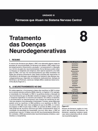 1 oen
•
•
•
euro enera 1vas
1. RESUMO
A maioria dos fármacos que afetam o SNC atua alterando alguma etapa do
processo de neurotransmissão. Os fármacos que afetam o SNC podem atuar
pré-sinapticamente influenciando a produção, o armazenamento, a liberação
ou o término da ação dos neurotransmissores. Outros fármacos podem ativar
ou bloquear os receptores pós-sinápticos. Este capítulo apresenta uma visão
geral do SNC, com foco nos neurotransmissores que estão envolvidos nas
ações dos fármacos clinicamente úteis. Esses conceitos são importantes no
entendimento da etiologia e das estratégias de tratamento das doenças neu­
rodegenerativas que respondem ao tratamento medicamentoso: doenças de
Alzheimer e de Parkinson, esclerose múltipla (EM) e esclerose lateral amio­
trófica (ELA) (Figura 8.1).
-
li. A NEUROTRANSMISSAO NO SNC
Em vários aspectos, o funcionamento básico dos neurônios no SNC é similar
ao do sistema nervoso autônomo (SNA), descrito no Capítulo 3. Por exemplo,
a transmissão da informação no SNC e na periferia envolve a liberação de
neurotransmissores que se difundem através do espaço sináptico e se ligam
a receptores específicos no neurônio pós-sináptico. Em ambos os sistemas,
o reconhecimento do neurotransmissor pelo receptor de membrana do neu­
rônio pós-sináptico iniciaalterações intracelulares. Contudo, várias diferenças
existem entre os neurônios no SNA periférico e os neurônios no SNC. Os
circuitos do SNC são muito mais complexos do que os do SNA, e o número
de sinapses no SNC é muito maior. O SNC, ao contrário do SNA, contém uma
rede poderosa de neurônios inibitórios que estão constantemente ativos na
modulação da velocidade de transmissão neuronal. Além disso, o SNC se
comunica por mais de 1O (talvez cerca de 50) neurotransmissores diferentes.
Em contraste, o SNA usa somente dois neurotransmissores primários, a ace­
tilcolina e a norepinefri
na.
FÁRMACOS ANTIPARKINSON
Amantadina
Apomorf
ina
Benztropina
Biper
ideno
Bromocriptina
Carbidopa
Entacapona
Levodopa
Pramipexol
Prociclidina
Rasagilina
Ropinirol
Rotigotina
Se/egilina (Deprenila)
Tolcapona
Triexifenedil
FÁRMACOS ANTIALZHEIMER
Figura 8.1
Donepezila
Galantamina
Memantina
Rivastigmina
Tacrina
Resumo de fármacos usados no trata­
mento das doenças de Parkinson, de
Alzheimer, esclerose múltipla e escle­
rose lateral amiotrófica (ELA). (Conti­
nua na próxima página.)
 