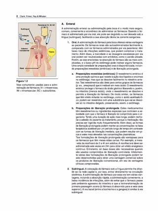 2 Clark, Finkel, Rey & Whalen
Parenteral: IV, IM, SC
Sublingual
Inalação
-...i.__J e> •
Ora�
Adesivo
transdermal
Figura 1.2
Tópica

Vias comumente usadas para a admi­
nistração defármacos. IV = intravenosa;
IM = intramuscular; SC = subcutânea.
A. Enteral
A administração enteral ou administração pela boca é o modo mais seguro,
comum, conveniente e econômico de administrar os fármacos. Quando o fár­
maco é administrado por via oral, ele pode ser deglutido ou ser deixado sob a
língua (sublingual), facilitando a sua absorção direta na corrente sanguínea.
1. Oral. A administraçãodofármaco pela bocaofereceváriasvantagens
ao paciente. Os fármacos orais são autoadministrados facilmente e,
comparado com os fármacos administrados por via parenteral, têm
baixo risco de infecções sistêmicas, que podem complicar o trata­
mento. Além disso, a toxicidade e as dosagens excessivas por via
oral podem ser neutralizadas com antídotos, como o carvão ativado.
Porém, as vias envolvidas na absorção do fármaco são as mais com­
plicadas, e o baixo pH do estômago pode inativar alguns fármacos.
Uma amplavariedade de preparações orais édisponibilizada, incluin­
do preparações revestidas (entéricas) e de liberação prolongada.
a. Preparações revestidas (entéricas). O revestimento entérico é
uma proteção química que resiste àação dos líquidos e enzimas
no estômago, mas que se dissolve facilmente no intestino ante­
rior.Tais revestimentos são úteis para certos grupos defármacos
(p. ex., omeprazo� que é instável em meio ácido. O revestimento
entérico protege ofármacodo ácido gástrico liberando-o, porém,
no intestino (menos ácido), onde o revestimento se dissolve e
permite a liberação do fármaco. De modo similar, os fármacos
que têm efeito irritante no estômago, como o ácido acetilsalicíli­
co, podem ser revestidos com uma substância que vai se dissol­
ver só no intestino delgado, preservando, assim, o estômago.
b. Preparações de liberação prolongada. Estes medicamentos
têm revestimentos ou ingredientes especiais que controlam a ve­
locidade com que o fármaco é liberado do comprimido para o or­
ganismo. Tendo uma duração de ação mais longa, podem melho­
rar a adesão do paciente ao tratamento, porque a medicação não
precisa ser ingerida muito frequentemente. Além disso, as formas
de liberação prolongada podem manterasconcentrações na faixa
terapêutica aceitável por um período longo detempoem contraste
com as formas de liberação imediata, que podem resultar em pi­
cos e vales mais elevados nas concentrações plasmáticas.
Tais formulações de liberação prolongada são vantajosas para
os fármacos que têm meias-vidas curtas. Por exemplo, a meia­
-vida da morfina é de 2 a 4h em adultos.A morfi
na oral deve ser
administrada seis vezes em 24h para obter um efeito analgésico
contínuo. Entretanto, só duas doses são necessárias quando
são usados comprimidos de liberação controlada. Infelizmen­
te várias das formulações de liberação prolongada podem ter
sido desenvolvidas para obter uma vantagem comercial sobre
os produtos de liberação convencional, em vez de vantagens
clínicas comprovadas.
2. Sublingual. A colocação dofármaco sob a língua permite-lhe difun­
dir-se na rede capilar e, por isso, entrar diretamente na circulação
sistêmica. A administração de fármaco por essa via tem várias van­
tagens, incluindo a absorção rápida, a administração conveniente, a
baixa incidência de infecções, além de evitar que o fármaco passe
pelo ambiente agressivo do intestino e que a biotransformação de
primeira passagem ocorra (o fármaco é absorvido para a veia cava
superior). A via bucal (entre a bochecha e a gengiva) é similar à via
sublingual.
 