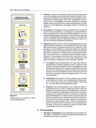 1 1 4 Clark, Finkel, Rey & Whalen
DURAÇÃO DE AÇÃO
DOS BENZODIAZEPÍNICOS
Figura 9.4
Açãolonga
dias
l-�
Clorazepato
C/ordiazepóxido
Diazepam
Flurazepam
Quazepam
Açãointermediária
10-20horas
Alprazolam
Estazo/am
Lorazepam
Temazepam
Açãocurta
3-8 horas
Oxazepam
Tr
iazolam
Comparação das durações de ação
dos benzodiazepínicos.
3. Amnésia. Em geral, os fármacos de ação curta são empregados
como pré-medicação para procedimentos desconfortáveis e provo­
cadores de ansiedade, como endoscopias, broncoscopias e certos
procedimentos odontológicos, bem como angioplastia. Eles pro­
vocam uma forma de sedação consciente, permitindo ao paciente
atender certas instruções durante esses procedimentos. O mida­
zolam é um benzodiazepínico empregado também na indução da
anestesia.
4. Convulsões. O clonazepam é usado ocasionalmente notratamento
de certos tipos de epilepsia, e o diazepam e o lorazepam são os
fármacos de escolha no controle do estado epiléptico e nas con­
vulsões epilépticas tipo grande mal (ver p. 184). Devido à tolerância
cruzada, clordi
azepóxido, clorazepato, diazepam e oxazepam são
úteis no tratamento agudo da abstinência ao álcool, reduzindo o
risco de convulsões associadas à abstinência.
5. Distúrbios do sono. Embora todos os benzodiazepínicos tenham
efeitos calmantes e sedativos, nem todos são úteis como hipnóticos.
Eles tendem a diminuir a latência para dormir e a aumentar o está­
gio dois do sono não REM (sem movimentos rápidos dos olhos). O
sono REM e o sono de ondas lentas são diminuídos. No tratamento
da insônia, é importante o equilíbrio entre o efeito sedativo neces­
sário na hora de dormir e a sedação residual ("ressaca") após o
despertar. Os benzodiazepínicos prescritos comumente contra os
distúrbios do sono incluem os de longa ação, flurazepam, os de
ação intermediária, temazepam, e os de curta ação, tri
azolam.
a. Flurazepam. Esse benzodiazepínico de longa ação reduz sig­
nificativamente o tempo de indução ao sono, o número de des­
pertares e aumenta a duração do sono. O flurazepam tem efeito
de longa ação (Figura 9.4) e causa pouca insônia de rebote. No
uso contínuo, esse fármaco mantém sua eficácia poraté quatro
semanas. Ele e seu metabólito ativo têm meia-vida de cerca de
85 horas, o que pode resultar em sedação durante o dia e acú­
mulo do fármaco.
b. Temazepam. Esse fármaco é útil em pacientes que acordam
frequentemente. Contudo, como o efeito sedativo máximo ocor­
re 1 a 3 horas após a dose oral, o fármaco deve ser administra­
do 1 a 2 horas antes da hora prevista para deitar.
e. Triazolam. Esse benzodiazepínico tem duração de ação re­
lativamente curta e, por isso, é usado para induzir o sono em
pacientes com insônia recorrente. O temazepam é útil contra a
insônia causada pela incapacidade de permanecer dormindo,
ao passo que o tri
azolam é eficaz no tratamento de indivíduos
que têm dificuldade em começar a dormir. Em poucos dias, de­
senvolve-se tolerância, e a suspensão do fármaco, em geral, re­
sulta em insônia de rebote, levando o paciente a procurar nova
prescrição ou usar dosagem maior. Portanto, esse fármaco é
melhor se usado de modo intermitente, em vez de diariamente.
Em geral, os hipnóticos só devem ser usados por tempo limita­
do, geralmente menos de 2 a 4 semanas.
D. Farmacocinética
1 . Absorção e distribuição. Os benzodiazepínicos são lipofílicos e
são rápida e completamente absorvidos após administração oral,
distribuindo-se portodo o organismo.
 