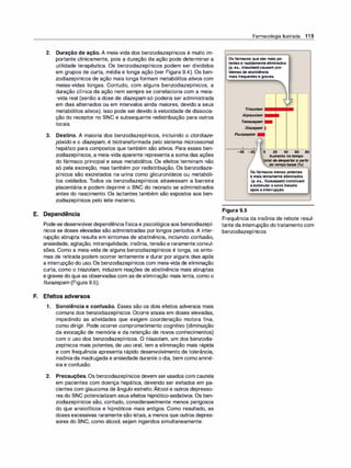 2. Duração de ação. A meia-vida dos benzodiazepínicos é muito im­
portante clinicamente, pois a duração da ação pode determinar a
utilidade terapêutica. Os benzodiazepínicos podem ser divididos
em grupos de curta, média e longa ação (ver Figura 9.4). Os ben­
zodiazepínicos de ação mais longa formam metabólitos ativos com
meias-vidas longas. Contudo, com alguns benzodiazepínicos, a
duração clínica da ação nem sempre se correlaciona com a meia­
-vida real (senão a dose de diazepam só poderia ser administrada
em dias alternados ou em intervalos ainda maiores, devido a seus
metabólitos ativos). Isso pode ser devido à velocidade de dissocia­
ção do receptor no SNC e subsequente redistribuição para outros
locais.
3. Destino. A maioria dos benzodiazepínicos, incluindo o clordiaze­
póxido e o diazepam, é biotransformada pelo sistema microssomal
hepático para compostos que também são ativos. Para esses ben­
zodiazepínicos, a meia-vida aparente representa a soma das ações
do fármaco principal e seus metabólitos. Os efeitos terminam não
só pela excreção, mas também por redistribuição. Os benzodiaze­
pínicos são excretados na urina como glicuronídeos ou metabóli­
tos oxidados. Todos os benzodiazepínicos atravessam a barreira
placentária e podem deprimir o SNC do neonato se administrados
antes do nascimento. Os lactantes também são expostos aos ben­
zodiazepínicos pelo leite materno.
E. Dependência
Pode-se desenvolverdependênciafísica e psicológica aos benzodiazepí­
nicos se doses elevadas são administradas por longos períodos. A inter­
rupção abrupta resulta em sintomas de abstinência, incluindo confusão,
ansiedade, agitação, intranquilidade, insônia, tensão e raramente convul­
sões. Como a meia-vida de alguns benzodiazepínicos é longa, os sinto­
mas de retirada podem ocorrer lentamente e durar por alguns dias após
a interrupção do uso. Os benzodiazepínicos com meia-vida de eliminação
curta, como o tri
azolam, induzem reações de abstinência mais abruptas
e graves do que as observadas com as de eliminação mais lenta, como o
flurazepam (Figura 9.5).
F. Efeitos adversos
1 . Sonolência e confusão. Esses são os dois efeitos adversos mais
comuns dos benzodiazepínicos. Ocorre ataxia em doses elevadas,
impedindo as atividades que exigem coordenação motora fina,
como dirigir. Pode ocorrer comprometimento cognitivo (diminuição
da evocação de memória e da retenção de novos conhecimentos)
com o uso dos benzodiazepínicos. O tri
azolam, um dos benzodia­
zepínicos mais potentes, de uso oral, tem a eliminação mais rápida
e com frequência apresenta rápido desenvolvimento de tolerância,
insôniada madrugada e ansiedade durante o dia, bem como amné­
sia e confusão.
2. Precauções. Os benzodiazepínicos devem ser usados com cautela
em pacientes com doença hepática, devendo ser evitados em pa­
cientes com glaucoma de ângulo estreito. Álcool e outros depresso­
res do SNC potencializam seus efeitos hipnótico-sedativos. Os ben­
zodiazepínicos são, contudo, consideravelmente menos perigosos
do que ansiolíticos e hipnóticos mais antigos. Como resultado, as
doses excessivas raramente são letais, a menos que outros depres­
sores do SNC, como álcool, sejam ingeridos simultaneamente.
Farmacologia Ilustrada 1 1 5
Os fármacos que são mais po­
tentes e rapidamente eliminados
(p. ex., tr
iazo/am) causam pro­
blemas de abstinência
mais frequentes e graves.
Tr
iazolam
Alprazolam
Temazepam
Diazepam
Flurazepam
o 20 40 60 80
Aumento no tempo
total de despertar a partir
do tempo basal (%)
Os fármacos menos potentes
e mais lentamente eliminados
(p. ex., f/urazepam) continuam
a estimular o sono mesmo
após a interrupção.
Figura 9.5
Frequência da insônia de rebote resul­
tante da interrupção dotratamento com
benzodiazepínicos.
 