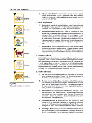 1 1 8 Clark, Finkel, Rey & Whalen
v
=
Figura 9.9
o
o
Sonolência
Náusea
Vertigem
Indução
enzimática
Efeitos adversos dos barbitúricos.
3. Indução enzimática. Os barbitúricos induzem as enzimas micros­
somais citocromo P450 (CIP450) hepáticas. Assim, a sua adminis­
tração crônica diminui a ação de vários fármacos que são biotrans­
formados pelo CIP450.
C. Usos terapêuticos
1 . Anestesia. A seleção de um barbitúrico é muito influenciada pela
duração de ação desejada. Os barbitúricos de ação ultracurta, como
o tiopental, são administrados porvia IV para induzir anestesia.
2. Anticonvulsivante. O fenobarbitalé usado no tratamento de longa
duração das convulsões tônico-clônicas, do estado epiléptico e da
eclâmpsia. Ele é considerado o fármaco de escolha para o trata­
mento de crianças jovens com convulsões febris recorrentes. Contu­
do, o fenobarbitalcompromete o desempenho cognitivo de crianças
e deve ser usado com cautela. O fenobarbitaltem atividade anticon­
vulsiva específica que se diferencia da depressão inespecífica do
SNC.
3. Ansiedade. Os barbitúricos têm sido usados como sedativos leves
para aliviar ansiedade, tensão nervosa e insônia. Quando usados
como hipnóticos, eles suprimem o sono REM mais do que outros
estágios. Contudo, a maioria foi substituída pelos benzodiazepínicos.
D. Farmacocinética
Os barbitúricos sãoabsorvidos porviaoral e distribuídos amplamente pelo
organismo. Todos os barbitúricos se redistribuem no organismo, do SNC
para as áreas esplâncnicas, para o músculo esquelético e, finalmente, para
o tecido adiposo. Esse movimento é importante na curta duração de ação
do tiopentale derivados de ação curta similar. Os barbitúricos atravessam
facilmente a placenta e podem deprimir o feto. Eles são biotransformados
no fígado, e os metabólitos inativos são excretados na urina.
E. Efeitos adversos
1 . SNC. Os barbitúricos causam sonolência, dificuldade de concentra­
ção e preguiça mental e física (Figura 9.9). Os efeitos depressores
do SNC são potencializados com os do etanol.
2. Ressaca farmacológica. Doses hipnóticas de barbitúricos produ­
zem a sensação de cansaço prolongada até bem depois de o pa­
ciente acordar. Essa ressaca pode reduzira capacidade do paciente
de atuar normalmente durante várias horas depois do despertar. Ás
vezes, ocorrem náuseas e tonturas.
3. Precauções. Como foi registrado, os barbitúricos induzem o siste­
ma CIP450 e, por isso, podem diminuira duração de ação de fárma­
cos que são biotransformados por essas enzimas. Os barbitúricos
aumentam a síntese de porfirinas e são contraindicados em pacien­
tes com partiria intermitente aguda.
4. Dependência física. A retirada abrupta dos barbitúricos pode
causar tremores, ansiedade, fraqueza, intranquilidade, náuseas e
êmese, convulsões, delírio e parada cardíaca. A abstinência é muito
mais grave do que a associada a opioide e pode resultar em morte.
5. Intoxicação. A intoxicação por barbitúricosfoi a causa-líderde mor­
te que ocorre devido à dosagem excessiva (overdose) de fármacos
durante várias décadas. Intensa depressão respiratória associada à
 