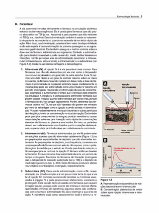 B. Parenteral
A via parenteral introduz diretamente o fármaco na circulação sistêmica
evitando as barreiras orgânicas. Ela é usada para fármacos que são pou­
co absorvidos no TGI (p. ex., heparina) e para aqueles que são instáveis
noTGI (p. ex., insulina). Essa administraçãotambém é usada no tratamen­
to do paciente inconscienteou quando se necessita de um início rápido de
ação.Além disso, a administração parenteral tem maior biodisponibilidade
e não está sujeita à biotransformação de primeira passagem ou ao agres­
sivo meio gastrintestinal. Ela também assegura o melhor controle sobre a
dose real de fármaco administrada ao organismo. Contudo, a administra­
ção parenteral é irreversível e pode causar dor, medo, lesões tissulares e
infecções. Há três principais vias de administração parenteral: a intravas­
cular (intravenosa ou intra-arterial), a intramuscular e a subcutânea (ver
Figura 1.2). Cada via apresenta vantagens e desvantagens.
1. Intravenosa (IV). A injeção IV é a via parenteral mais comum. Para
fármacos que não são absorvidos por via oral, como o bloqueador
neuromuscular atracúrio, em geral não há outra escolha. A via IV per­
mite um efeito rápido e um grau de controle máximo sobre os níveis
circulantes do fármaco. Quando injetado em bolus, toda a dose de fár­
maco é administrada na circulação sistêmica quase imediatamente. A
mesma dose pode ser administrada como uma infusão IV durante um
período prolongado, resultando em diminuição do pico de concentra­
ção plasmática e aumentando o tempo que o fármaco está presente
na circulação. A injeção IV é vantajosa para administrar fármacos que
podem causar irritação quando administrados por outras vias, porque
o fármaco se dilui no sangue rapidamente. Porém, diferentes dos fár­
macos usados noTGI, os que são injetados não podem ser retirados
por meiode estratégiascomoa ligação acarvão ativado.A administra­
ção IV pode inadvertidamente introduzir bactérias e outras partículas
de infecção por meiode contaminação no local da injeção. Ela também
pode precipitar componentesdo sangue, produzir hemólise ou causar
outras reações adversas pela liberação muito rápidadeconcentrações
elevadas do fármaco ao plasma e aos tecidos. Por isso, os pacientes
devem ser cuidadosamente monitorados quanto a reações desfavorá­
veis, e avelocidade de infusão deve ser cuidadosamente controlada.
2. lntramuscular (IM). Fármacos administrados por via IM podem estar
em soluções aquosas que sãoabsorvidas rapidamente (Figura 1 .3) ou
em preparações especializadas de depósito que são absorvidas len­
tamente. As preparações de depósito, com frequência, consistem em
uma suspensão dofármaco em um veículo não aquoso, como o polie­
tilenoglicol. À medida que o veículo se difunde para forado músculo, o
fármaco precipita-se no local da injeção. O fármaco então se dissolve
lentamente, fornecendo uma dose sustentada durante um período de
tempo prolongado. Exemplos de fármacos de liberação prolongada
são o haloperidolde liberação sustentada (ver p. 166) e o depósito de
medroxiprogesterona (ver p. 323). Estes fármacos produzem efeitos
neuroléptico e contraceptivo prolongado, respectivamente.
3. Subcutânea (SC). Essa via de administração, como a IM, requer
absorção por difusão simples e é um pouco mais lenta do que a via
IV. A injeção SC minimiza os riscos de hemólise ou trombose asso­
ciados à injeção IV e pode proporcionar efeitos lento, constante e
prolongado. Estavia não deve ser usada com fármacos que causam
irritação tissular, porque pode ocorrer dor intensa e necrose. (Nota:
quantidades mínimas de epinefrina, algumas vezes, são combina­
das com o fármaco administrado SC para restringir a sua área de
ação. A epinefrina atua como vasoconstritor local e diminui a re-
Injeção
subcutânea
Músculo
m
200
Farmacologia Ilustrada 3
Injeção
intramuscular
Epiderme
Tecido __
.....
subcutâneo
Derme
as
E
=
ã.
5 mg de midazolampor via
intravenosa
º�
C..J
·�-§, 100
I!!.s.
e
�
e
8
5 mg de
midazo/am intramuscular
O+----------�
o 30 60 90
Tempo (minutos)
Figura 1 .3
A. Representação esquemática de inje­
ções subcutânea e intramuscular.
B. Concentração plasmática de mida­
zolam após injeção intravenosa e intra­
muscular.
 