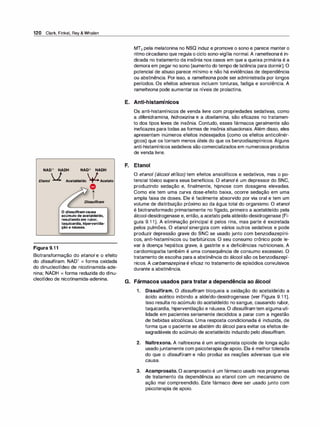 120 Clark, Finkel, Rey & Whalen
NAD+ NADH NAD+ NADH
Etanol V Acetaldeído +l.Acetato
Figura 9.1 1
� O
A.
-
Dissulfiram
O dissulfiram causa
acúmulo de acetaldeído,
resultando em rubor,
taquicardia, hiperventila-
- ,
çao e nausea.
Biotransformação do etanol e o efeito
do dissulfiram. NAD+ = forma oxidada
do dinucleotídeo de nicotinamida-ade­
nina; NADH = forma reduzida do dinu­
cleotídeo de nicotinamida-adenina.
MT2 pela melatonina no NSQ induz e promove o sono e parece manter o
ritmo circadiano que regula o ciclo sono-vigília normal. A ramelteona é in­
dicada no tratamento da insônia nos casos em que a queixa primária é a
demora em pegar no sono (aumento do tempo de latência para dormir). O
potencial de abuso parece mínimo e não há evidências de dependência
ou abstinência. Por isso, a ramelteona pode ser administrada por longos
períodos. Os efeitos adversos incluem tonturas, fadiga e sonolência. A
ramelteona pode aumentar os níveis de prolactina.
E. Anti-histamínicos
Os anti-histamínicos de venda livre com propriedades sedativas, como
a difenidramina, hidroxi
zina e a doxilamina, são eficazes no tratamen­
to dos tipos leves de insônia. Contudo, esses fármacos geralmente são
ineficazes para todas as formas de insônia situacionais. Além disso, eles
apresentam inúmeros efeitos indesejados (como os efeitos anticolinér­
gicos) que os tornam menos úteis do que os benzodiazepínicos. Alguns
anti-histamínicos sedativos são comercializados em numerosos produtos
de venda livre.
F. Etanol
O etanol (álcool etílico) tem efeitos ansiolíticos e sedativos, mas o po­
tencial tóxico supera seus benefícios. O etanol é um depressor do SNC,
produzindo sedação e, finalmente, hipnose com dosagens elevadas.
Como ele tem uma curva dose-efeito baixa, ocorre sedação em uma
ampla faixa de doses. Ele é facilmente absorvido por via oral e tem um
volume de distribuição próximo ao da água total do organismo. O etanol
é biotransformado primariamente no fígado, primeiro a acetaldeído pela
álcool-desidrogenase e, então, a acetato pela aldeído-desidrogenase (Fi­
gura 9.1 1). A eliminação principal é pelos rins, mas parte é excretada
pelos pulmões. O etanol sinergiza com vários outros sedativos e pode
produzir depressão grave do SNC se usado junto com benzodiazepíni­
cos, anti-histamínicos ou barbitúricos. O seu consumo crônico pode le­
var à doença hepática grave, à gastrite e a deficiências nutricionais. A
cardiomiopatia também é uma consequência de consumo excessivo. O
tratamento de escolha para a abstinência do álcool são os benzodiazepí­
nicos. A carbamazepina é eficaz no tratamento de episódios convulsivos
durante a abstinência.
G. Fármacos usados para tratar a dependência ao álcool
1 . Dissulfiram. O di
ssulfiram bloqueia a oxidação do acetaldeído a
ácido acético inibindo a aldeído-desidrogenase (ver Figura 9.1 1).
Isso resulta no acúmulo do acetaldeído no sangue, causando rubor,
taquicardia, hiperventilação e náusea. O dissu/fi
ram tem alguma uti­
lidade em pacientes seriamente decididos a parar com a ingestão
de bebidas alcoólicas. Uma resposta condicionada é induzida, de
forma que o paciente se abstém do álcool para evitar os efeitos de­
sagradáveis do acúmulo de acetaldeído induzido pelo dissulfiram.
2. Naltrexona. A naltrexona é um antagonista opioide de longa ação
usadojuntamente com psicoterapia de apoio. Ela é melhortolerada
do que o dissulfiram e não produz as reações adversas que ele
causa.
3. Acamprosato. O acamprosato é um fármaco usado nos programas
de tratamento da dependência ao etanol com um mecanismo de
ação mal compreendido. Este fármaco deve ser usado junto com
psicoterapia de apoio.
 