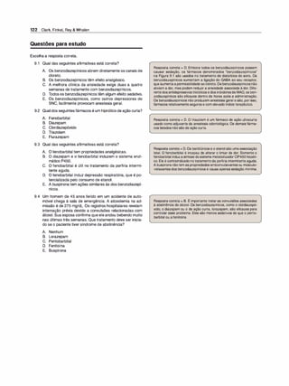 122 Clark, Finkel, Rey & Whalen
Questões para estudo
Escolha a resposta correta.
9.1 Qual das seguintes afirmativas está correta?
A. Os benzodiazepínicos abrem diretamente os canais de
cloreto.
B. Os benzodiazepínicos têm efeito analgésico.
C. A melhora clínica da ansiedade exige duas a quatro
semanas de tratamento com benzodiazepínicos.
D. Todos os benzodiazepínicos têm algum efeito sedativo.
E. Os benzodiazepínicos, como outros depressores do
SNC, facilmente provocam anestesia geral.
9.2 Qual dos seguintesfármacos é um hipnótico de ação curta?
A. Fenobarbital
B. Diazepam
C. Clordiazepóxido
D. Triazolam
E. Flurazepam
9.3 Qual das seguintes afirmativas está correta?
A. O fenobarbital tem propriedades analgésicas.
B. O diazepam e o fenobarbital induzem o sistema enzi­
mático P450.
e. o fenobarbital é útil no tratamento da porfiria intermi­
tente aguda.
D. O fenobarbital induz depressão respiratória, que é po­
tencializada pelo consumo de etanol.
E. A buspirona tem ações similares às dos benzodiazepí­
nicos.
9.4 Um homem de 45 anos ferido em um acidente de auto­
móvel chega à sala de emergência. A alcoolemia na ad­
missão é de 275 mg/dl. Os registros hospitalares revelam
internação prévia devido a convulsões relacionadas com
álcool. Sua esposa confirma que ele andou bebendo muito
nas últimas três semanas. Que tratamento deve ser inicia­
do se o paciente tiver síndrome de abstinência?
A. Nenhum
B. Lorazepam
C. Pentobarbital
D. Fenitoína
E. Buspirona
Resposta correta = D. Embora todos os benzodiazepínicos possam
causar sedação, os fármacos denominados "benzodiazepínicos"
na Figura 9.1 são usados no tratamento de distúrbios do sono. Os
benzodiazepínicos aumentam a ligação do GABA ao seu receptor,
que aumentaapermeabilidade aocloreto.Os benzodiazepínicosnão
aliviam a dor, mas podem reduzir a ansiedade associada àdor. Dife­
rentedosantidepressivostricíclicos e dos inibidoresda MAO, os ben­
zodiazepínicos são eficazes dentro de horas após a administração.
Os benzodiazepínicos não produzem anestesia geral e são, por isso,
fármacos relativamente seguros e com elevado índice terapêutico.
Resposta correta = D. O triazolam é um fármaco de ação ultracurta
usado como adjuvante da anestesia odontológica. Os demais fárma­
cos listados não são de ação curta.
Resposta correta = D.Os barbitúricos e o etanol são umaassociação
letal. O fenobarbital é incapaz de alterar o limiar da dor. Somente o
fenobarbital induzasíntese dosistemametabolizador CIP450 hepáti­
co. Ele é contraindicado notratamentoda porfiria intermitente aguda.
Abuspirona nãotem as propriedades anticonvulsivantes ou músculo­
-relaxantes dos benzodiazepínicos e causa apenas sedação mínima.
'
Resposta correta = B. E importante tratar as convulsões associadas
à abstinência do álcool. Os benzodiazepínicos, como o clordiazepó­
xido, o diazepam ou o de ação curta, lorazepam, são eficazes para
controlar esse problema. Eles são menos sedativos do que o pento­
barbital ou afenitoína.
 