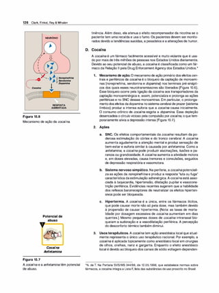 126 Clark, Finkel, Rey & Whalen
Figura 10.6
NEURÔNIO
RESPOSTA
AUMENTADA
Mecanismo de ação da cocaína.
Potencial de
abuso
V
Figura 10.7
Cocaína
Anfetamina
A cocaína e a anfetamina têm potencial
de abuso.
tinência. Além disso, ela atenua o efeito recompensador da nicotina se o
paciente tem uma recaída e usa o fumo. Os pacientes devem ser monito­
rados devido atendências suicidas, a pesadelos e a alterações de humor.
D. Cocaína
A cocaína é um fármaco facilmente acessível e muito viciante que é usa­
do por mais detrês milhões de pessoas nos Estados Unidos diariamente.
Devido ao seu potencial de abuso, a cocaína é classificada como um fár­
maco da Relação li pela Drug EnforcementAgency dos Estados Unidos.*
1. Mecanismo de ação. O mecanismode ação primário dos efeitoscen­
trais e periféricos da cocaína é o bloqueio da captação de monoami­
nas (norepinefrina, serotonina e dopamina) nos terminais pré-sinápti­
cos dos quais esses neurotransmissores são liberados (Figura 10.6).
Esse bloqueio ocorre pela ligação da cocaína aos transportadores da
captação monoaminérgica e, assim, potencializa e prolonga as ações
periféricas e no SNC dessas monoaminas. Em particular, o prolonga­
mentodosefeitos dadopamina nosistemacerebral de prazer (sistema
límbico) produz a intensa euforia que a cocaína causa inicialmente.
O consumo crônico de cocaína esgota a dopamina. Essa depleção
desencadeia o círculo vicioso pela compulsão por cocaína, oque tem­
porariamente alivia a depressão intensa (Figura 10.7).
2. Ações
a. SNC. Os efeitos comportamentais da cocaína resultam da po­
derosa estimulação do córtex e do tronco cerebral. A cocaína
aumenta agudamente a atenção mental e produz sensação de
bem-estar e euforia similar à causada por anfetamina. Como a
anfetamina, a cocaína pode produzir alucinações, ilusões e pa­
ranoia ou grandiosidade. A cocaína aumenta a atividade motora
e, em doses elevadas, causa tremores e convulsões, seguidos
de depressão respiratória e vasomotora.
b. Sistema nervoso simpático. Na periferia, a cocaínapotenciali­
za as ações da norepinefrina e produz a resposta "luta ou fuga"
característica daestimulação adrenérgica. A cocaínaestá asso­
ciada à taquicardia, hipertensão, dilatação pupilar e vasocons­
trição periférica. Evidências recentes sugerem que a habilidade
dos reflexos barorreceptores de neutralizar os efeitos hiperten­
sivos pode ser bloqueada.
c. Hipertermia. A cocaína é a única, entre os fármacos ilícitos,
que pode causar morte não só pela dose, mas também devido
à propensão de causar hipertermia. (Nota: as taxas de morta­
lidade por dosagem excessiva de cocaína aumentam em dias
quentes.) Mesmo pequenas doses de cocaína intranasal blo­
queiam a sudoração e a vasodilatação periférica. A percepção
do desconforto térmico também diminui.
3. Usos terapêuticos. A cocaínatem ação anestésica local que atual­
mente representa o único uso terapêutico racional. Por exemplo, a
cocaína é aplicada topicamente como anestésico local em cirurgias
de olhos, orelhas, nariz e garganta. Enquanto o efeito anestésico
local é devido ao bloqueio dos canais de sódio voltagem-dependen-
*N. de T. Na Portaria SVS/MS 344/98, de 12.05.1998, que estabelece normas sobre
fármacos, a cocaína integra a Lista F, lista das substâncias de uso proscrito no Brasil.
 