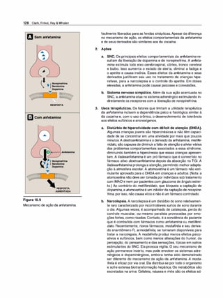 128 Clark, Finkel, Rey & Whalen
m Sem anfetamina
RESPOSTA
l]J Com anfetamina
Figura 10.9
RESPOSTA
AUMENTADA
Mecanismo de ação da anfetamina.
facilmente liberados para as fendas sinápticas. Apesar da diferença
no mecanismo de ação, os efeitos comportamentais da anfetamina
e de seus derivados são similares aos da cocaína.
2. Ações
a. SNC. Os principais efeitos comportamentais da anfetamina re­
sultam da liberação de dopamina e de norepinefrina. A anfeta­
mina estimula todo eixo cerebrospinal, córtex, tronco cerebral
e bulbo. Isso aumenta o estado de alerta, diminui a fadiga e
o apetite e causa insônia. Esses efeitos da anfetamina e seus
derivados justificam seu uso no tratamento de crianças hipe­
rativas, para a narcolepsia e o controle do apetite. Em doses
elevadas, a anfetamina pode causar psicoses e convulsões.
b. Sistema nervoso simpático. Além da sua ação acentuada no
SNC, a anfetaminaatua no sistema adrenérgico estimulando in­
diretamente os receptores com a liberação de norepinefrina.
3. Usos terapêuticos. Os fatores que limitam a utilidade terapêutica
da anfetamina incluem a dependência psico e fisiológica similar à
da cocaína e, com o uso crônico, o desenvolvimento de tolerância
aos efeitos eufóricos e anorexígenos.
a. Distúrbio de hiperatividade com déficit de atenção (DHDA).
Algumas crianças jovens são hipercinésicas e não têm capaci­
dade de se concentrar em uma atividade por mais que poucos
minutos.A dextroanfetaminae o derivado da anfetamina, metilfe­
nidato, são capazes de diminuirafalta de atenção e aliviarvários
dos problemas comportamentais associados a essa síndrome,
diminuindo também a hipercinesia que essas crianças apresen­
tam. A lisdexanfetamina é um pró-fármaco que é convertido no
fármaco ativo dextroanfetamina depois da absorção no TGI. A
lisdexanfetamina prolonga a atenção, permitindo melhor adapta­
ção à atmosfera escolar. A atomoxetina é um fármaco não esti­
mulante aprovado para o DHDA em crianças e adultos. (Nota: a
atomoxetina não deve sertomada por indivíduos sob tratamento
com IMAO e nem por pacientes com glaucoma de ângulo estrei­
to.) Ao contrário do metilfenidato, que bloqueia a captação de
dopamina, a atomoxetinaé um inibidorda captação de norepine­
fri
na, por isso, não causa vício e não é um fármaco controlado.
b. Narcolepsia. A narcolepsiaé um distúrbio do sono relativamen­
te raro caracterizado por incontroláveis surtos de sono durante
o dia. Algumas vezes, é acompanhado de catalepsia, perda do
controle muscular, ou mesmo paralisia provocadas por emo­
ções fortes, como risadas. Contudo, é a sonolência do paciente
que é combatida com fármacos como anfetamina ou metilfeni­
dato. Recentemente, novos fármacos, modafinila e seu deriva­
do enantiômero-R, armodafinila, se tornaram disponíveis para
tratar a narcolepsia. A modafinila produz menos efeitos psico­
ativos e eufóricos, bem como menos alterações do humor, da
percepção, do pensamento e das sensações, típicas em outros
estimulantes do SNC. Ela provoca vigília. O seu mecanismo de
ação permanece incerto, mas pode envolver os sistemas adre­
nérgicos e dopaminérgicos, embora tenha sido demonstrado
ser diferente do mecanismo de ação da anfetamina. A moda­
finila é eficaz por via oral. Ela distribui-se por todo o organismo
e sofre extensa biotransformação hepática. Os metabólitos são
excretados na urina. Cefaleia, náusea e rinite são os efeitos ad-
 