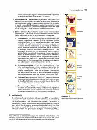 versos primários. Há algumas evidências indicando o potencial
de abuso e dependência física para a modafinila.
4. Farmacocinética. A anfetamina é completamente absorvida noTGI,
biotransformada no fígado e excretada na urina. (Nota: a administra­
ção de alcalinizantes da urina aumenta as moléculas não ionizadas
e retarda a excreção.) Os adietas em anfetamina a administram por
injeção IV ou afumam.A euforia causada pela anfetamina dura 4 a 6
horas, ou seja, 4 a 8 vezes mais do que o efeito da cocaína.
5. Efeitos adversos. As anfetaminas podem causar vício, levando à
dependência, àtolerânciae ao comportamento compulsivo pelo fár­
maco. Além disso, ela tem os seguintes efeitos indesejáveis.
a. Efeitos no SNC. Os efeitos indesejáveis da anfetamina incluem
insônia, irritabilidade, fraqueza, tonturas, tremores e reflexos
hiperativos (Figura 10.1O). A anfetamina também pode causar
confusão, delírio, pânico e tendências suicidas, em especial nos
pacientes doentes mentalmente. O uso crônico de anfetamina
produz um estado de "psicose anfetamínica"que se parece com
os episódios psicóticos associados com esquizofrenia. O uso
prolongado de anfetamina está associado à dependência psí­
quica e física, mas a tolerância aos seus efeitos pode ocorrer
dentro de poucas semanas. Doses excessivas de anfetamina
são tratadas com clorpromazi
na ou ha/operido/, que aliviam os
sintomas do SNC, bem como a hipertensão, devido aos efeitos
a-bloqueadores. O efeito anorexígeno da anfetamina é devido à
sua ação no centro alimentar hipotalâmico lateral.
b. Efeitos cardiovasculares. Além dos efeitos no SNC, a anfeta­
mina causa palpitações, arritmias cardíacas, hipertensão, dor
anginosa e colapso circulatório. Cefaleia, calafrios e sudoração
também podem ocorrer. Devido aos seus efeitos cardiovascula­
res, a anfetamina não deve ser administrada a pacientes com
doença cardiovascular e aos que recebem inibidores da MAO.
c. Efeitos noTGI. A anfetamina atua no TGI, causando anorexia,
náuseas, êmese, cólicas abdominais e diarreia. A administração
de bicarbonato de sódio aumentaa reabsorção de dextroanfeta­
mina dos túbulos renais para a circulação.
d. Contraindicações. Não devem sertratados com anfetamina os
pacientes com hipertensão, doença cardiovascular, hipertireoi­
dismo, glaucoma e nem os pacientes com história de abuso de
fármacos ou quaisquer outros sob tratamento com IMAO.
F. Metilfenidato
Farmacologia Ilustrada 129
PA
V
Figura 10.1O
o
o
Vertigem
Hipertensão
Insônia
Confusão
Potencial
de abuso
Náusea e
êmese
Diarreia
O metilfenidato tem propriedades estimulantes do SNC similares às da Efeitos adversos das anfetaminas.
anfetamina e também pode levar ao abuso, embora seu potencial de vi-
ciar seja controverso. Ele é um fármaco da Relação 11.* Atualmente, o
metilfenidato é um dosfármacos mais prescritos para crianças. Estima-se
que 4 a 6 milhões de crianças tomam metilfenidato diariamente nos Esta-
dos Unidos contra o DHDA. O isômerofarmacologicamente ativo, dexme-
tilfenidato, também está aprovado nos EUA para o tratamento do DHDA.
*N. deT. Refere-se ao controle de fármacos pela FDA nos Estados Unidos. No Brasil, o me­
tilfenidato é regulamentado pela Portaria SVS/MS nª 344, de 12 de maio de 1998, incluído
na Lista A3, lista das substâncias psicotrópicas (sujeitas à Notificação de Receita "A").
 