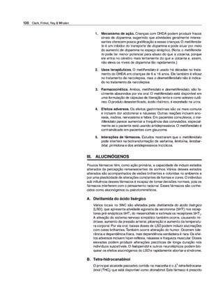 130 Clark, Finkel, Rey & Whalen
1 . Mecanismo de ação. Crianças com DHDA podem produzir fracos
sinais de dopamina, sugerindo que atividades geralmente interes­
santes oferecem pouca gratificação a essas crianças.O metilfenida­
to é um inibidor do transporte de dopamina e pode atuar por meio
do aumento de dopamina no espaço sináptico. (Nota: o metilfenida­
to pode ter menor potencial para abuso do que a cocaína, porque
ele entra no cérebro mais lentamente do que a cocaína e, assim,
não eleva os níveis de dopamina tão rapidamente.)
2. Usos terapêuticos. O metilfenidato é usado há décadas no trata­
mento do DHDA em crianças de 6 a 1 6 anos. Ele também é eficaz
no tratamento da narcolepsia, mas o dexmetilfenidato não é indica­
do no tratamento da narcolepsia.
3. Farmacocinética. Ambos, metilfenidato e dexmetilfenidato, são fa­
cilmente absorvidos por via oral. O metilfenidato está disponível em
uma formulação de cápsulas de liberação lenta e como adesivo cutâ­
neo. O produto desesterificado, ácido ritalínico, é excretado na urina.
4. Efeitos adversos. Os efeitos gastrintestinais são os mais comuns
e incluem dor abdominal e náuseas. Outras reações incluem ano­
rexia, insônia, nervosismo e febre. Em pacientes convulsivos, o me­
tilfenidato parece aumentar a frequência das convulsões, especial­
mente se o paciente está usando antidepressivos. O metilfenidato é
contraindicado em pacientes com glaucoma.
5. Interações de fármacos. Estudos mostraram que o metilfenidato
pode interferir na biotransformação de varfarina, fenitoína, fenobar­
bital, primidona e dos antidepressivos tricíclicos.
,
Ili. ALUCINOGENOS
Poucos fármacos têm, como ação primária, a capacidade de induzir estados
alterados de percepção remanescentes de sonhos. Vários desses estados
alterados são acompanhados de visões brilhantes e coloridas no ambiente e
por uma plasticidade de alterações constantes deformas e cores. O indivíduo
sob influência dessesfármacos é incapaz de tomardecisões normais, pois os
fármacos interferem com o pensamento racional. Esses fármacos são conhe­
cidos como alucinógenos ou psicotomiméticos.
A. Dietilamida do ácido lisérgico
Vários locais no SNC são afetados pela dietilamida do ácido lisérgico
(LSD), que apresenta atividade agonista da serotonina (SHT) nos recep­
tores pré-sinápticos 5HT1 do mesencéfalo e estimula os receptores 5HT2•
A ativação do sistema nervoso simpático também ocorre, causando mi­
dríase, aumento da pressão arterial, piloereção e aumento datemperatu­
ra corporal. Por via oral, baixas doses de LSD podem induziralucinações
com cores brilhantes.Também ocorre alteração do humor. Ocorrem tole­
rância e dependência física, mas dependência verdadeira é rara. Os efei­
tos adversos incluem hiper-reflexia, náuseas e fraqueza muscular. Doses
elevadas podem produzir alterações psicóticas de longa duração nos
indivíduos suscetíveis. O haloperidol e outros neurolépticos podem blo­
quear os efeitos alucinógenos do LSDe rapidamente abortara síndrome.
B. Tetra-hidrocanabinol
O principal alcaloide psicoativo contido na maconha é o li9-tetra-hidrocana­
binol (THC), que está disponível como dronabinol. Este fármaco é prescrito
 
