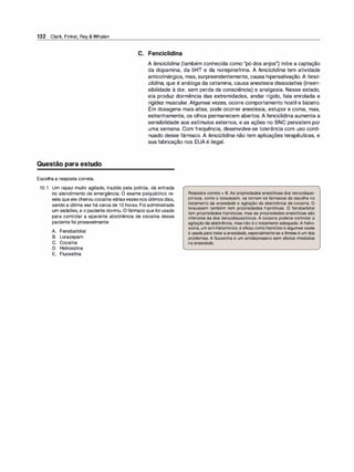132 Clark, Finkel, Rey & Whalen
Questão para estudo
Escolha a resposta correta.
C. Fenciclidina
A fenciclidina (também conhecida como "pó dos anjos") inibe a captação
da dopamina, da SHT e da norepinefrina. A fenciclidina tem atividade
anticolinérgica, mas, surpreendentemente, causa hipersalivação. A fenci­
c/idina, que é análoga da cetamina, causa anestesia dissociativa (insen­
sibilidade à dor, sem perda de consciência) e analgesia. Nesse estado,
ela produz dormência das extremidades, andar rígido, fala enrolada e
rigidez muscular. Algumas vezes, ocorre comportamento hostil e bizarro.
Em dosagens mais altas, pode ocorrer anestesia, estupor e coma, mas,
estranhamente, os olhos permanecem abertos. A fenciclidina aumenta a
sensibilidade aos estímulos externos, e as ações no SNC persistem por
uma semana. Com frequência, desenvolve-se tolerância com uso conti­
nuado desse fármaco. A fenciclidina não tem aplicações terapêuticas, e
sua fabricação nos EUA é ilegal.
10.1 Um rapaz muito agitado, trazido pela polícia, dá entrada
no atendimento de emergência. O exame psiquiátrico re­
vela que ele cheirou cocaína váriasvezes nos últimos dias,
sendo a última vez há cerca de 1O horas. Foi administrado
um sedativo, e o paciente dormiu. Ofármaco que foi usado
para controlar a aparente abstinência de cocaína desse
paciente foi provavelmente:
Resposta correta = B. As propriedades ansiolíticas dos benzodiaze­
pínicos, como o lorazepam, os tornam os fármacos de escolha no
tratamento da ansiedade e agitação da abstinência de cocaína. O
lorazepam também tem propriedades hipnóticas. O fenobarbital
tem propriedades hipnóticas, mas as propriedades ansiolíticas são
inferiores às dos benzodiazepínicos. A cocaína poderia controlar a
agitação da abstinência, mas não é o tratamento adequado. A hidro­
xizina, um anti-histamínico, é eficaz como hipnótico e algumas vezes
é usada paratrataraansiedade, especialmentese a êmese é um dos
problemas. A fluoxetina é um antidepressivo sem efeitos imediatos
na ansiedade.
A. Fenobarbital
B. Lorazepam
C. Cocaína
D. Hidroxizina
E. Fluoxetina
 