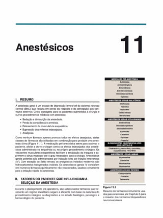 , .
nes es1cos
1. RESUMO
A anestesia geral é um estado de depressão reversível do sistema nervoso
central (SNC) que resulta em perda da resposta e da percepção aos estí­
mulos externos. Cinco vantagens para os pacientes submetidos à cirurgia e
outros procedimentos médicos com anestesia:
• Sedação e diminuição da ansiedade.
• Perda da consciência e amnésia.
• Relaxamento da musculatura esquelética.
• Supressão dos reflexos indesejados.
• Analgesia.
Como nenhum fármaco apenas provoca todos os efeitos desejados, várias
classes de fármacos são utilizadas em combinação para produzir uma anes­
tesia ótima (Figura 1 1 .1). A medicação pré-anestésica serve para acalmar o
paciente, aliviar a dor e proteger contra os efeitos indesejados dos anesté­
sicos administrado na sequência ou no próprio procedimento cirúrgico. Os
relaxantes musculares esqueléticos facilitam a entubação da traqueia e su­
primem o tônus muscular até o grau necessário para a cirurgia. Anestésicos
gerais potentes são administrados por inalação e/ou por injeção intravenosa
(IV). Com exceção do óxido nitroso, os analgésicos inalados modernos são
hidrocarbonetos halogenados voláteis. Os anestésicos gerais IV consistem
em inúmeros fármacos quimicamente não relacionados, usados comumente
para a indução rápida da anestesia.
li. FATORES DO PACIENTE QUE INFLUENCIAM A
SELEÇÃO DA ANESTESIA
Durante o planejamento pré-operatório, são selecionados fármacos que for­
necerão um regime anestésico seguro e eficiente com base na natureza do
procedimento cirúrgico ou diagnóstico e no estado fisiológico, patológico e
farmacológico do paciente.
MEDICAÇÃO PRÉ-ANESTÉSICA
Antiácidos
Anticollnérgicos
Antiemétlcos
Anti-histamínicos
Benzodiazepínicos
Opioides
. ANESTÉSICOS GERAIS INALATÓRIOS
Desflurano
Halotano
/soflursno
Óxido nitroso
Sevoflurano
ANESTÉSICOS GERAIS INTRAVENOSOS
Barbitúricos
Benzodiazepínicos
Dexmedetomldlna
Etomldato
Cetamlna
Oploldes
Propofol
BLOQUEADORES NEUROMUSCULARES
(VER CAPITULO5)
Ci
satracúrio, pancurónlo, rocurónlo,
succinilcollna, vecurónlo
ANESTÉSICOS LOCAIS: AMIDAS
Buplvacafna
Lldocafna
Meplvacafna
Roplvacafna
ANESTÉSICOS LOCAIS: ÉSTERES
Figura 1 1.1
C/oroprocafna
Procafna
Tetracarna
Resumo de fármacos comumente usa­
dos para anestesia.VerCapítulo 5 para
o resumo dos fármacos bloqueadores
neuromusculares.
 