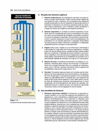 134 Clark, Finkel, Rey & Whalen
Algumas funções dos
adjuvantes na anestesia
Diminuição
da ansiedade
(Benzodiazepínicos)
Prevenção da
secreção gástrica
(Bloqueadores H2)
Evitar reações alérgicas
(Anti-histamínicos)
Evitar a aspiração do
conteúdo estomacal e
náuseas e êmese no
período pós-operatório
(Antieméticos)
Prover analgesia
(Opioides)
Evitar a bradicardia e a
secreção de líquidos
no trato respiratório
(Fármacos anticolinérgicos)
Facilitar a entubação e
o relaxamento
(Bloqueadores neuromusculares)
Figura 1 1 .2
Componentes da anestesia balanceada.
A. Situação dos sistemas orgânicos
1 . Sistema cardiovascular. Os anestésicos suprimem em graus va­
riados a função cardiovascular. Podem ocorrer lesões isquêmicas
nos tecidos por todo o organismo em consequência da redução da
pressão de perfusão se ocorrem episódios de hipotensão durante a
anestesia. O tratamento com fármacos vasoativos pode ser neces­
sário. Alguns anestésicos, como o halotano, podem sensibilizar o
coração aos efeitos arritmogênicos dos simpaticomiméticos.
2. Sistema respiratório. A condição do sistema respiratório do pa­
ciente deve ser considerada para todos os anestésicos. Por exem­
plo, asma ou anormalidades de ventilação ou perfusão complicam
o controle na inalação do anestésico. Os anestésicos inalatórios de­
primem o sistema respiratório e atuam como broncodilatadores. Os
anestésicos IV e os opioides deprimem a respiração. Esses efeitos
na função pulmonar podem influenciar a ventilação e a oxigenação
adequadas durante a cirurgia e no pós-operatório.
3. Fígado e rins. Como o fígado e os rins influenciam a distribuição e
a eliminação em longo prazo dos fármacos anestésicos e também
podem ser alvo de efeitostóxicos, o estado fisiológico desses órgãos
deve ser considerado. A liberação de fluoreto, brometo e outros pro­
dutos metabólicos dos hidrocarbonetos halogenados podem afetar
esses órgãos, especialmente se os metabólitos se acumulam com a
administração repetida de anestésico ao longo de um curto período.
4. Sistema nervoso. A existência de distúrbios neurológicos (p. ex.,
epilepsia, miastenia grave, doença neuromuscular e comprometi­
mento da circulação cerebral) influencia a seleção do anestésico,
assim como o fato de o paciente apresentar história sugestiva de
sensibilidade à hipertermia maligna (ver p. 141).
5. Gravidez. Precauções especiais devem ser tomadas quando anes­
tésicos e fármacos adjuvantes forem administrados a umagestante.
No início da gestação, a principal preocupação é com os possíveis
efeitos na organogênese fetal. Foi relatado que o uso temporário de
óxido nitroso causa anemia aplástica no feto. Palato aberto ocorreu
em fetos de mulheres que receberam benzodiazepínicos no início
da gestação. Os benzodiazepínicos não devem ser utilizados roti­
neiramente durante o trabalho de parto, pois resulta em hipotensão
temporária e altera a termorregulação do recém-nascido.
B. Uso simultâneo de fármacos
1 . Fármacos adjuvantes múltiplos. Comumente, os pacientes ci­
rúrgicos recebem um ou mais dos seguintes pré-anestésicos: blo­
queadores H2, como a famotidina ou ranitidina, para reduzir a acidez
gástrica; benzodiazepínicos, como midazolam ou diazepam, para
diminuir a ansiedade e facilitar a amnésia, opioides, como a fentani­
/a, para analgesia; anti-histamínicos, como difenidramina, para evitar
reações alérgicas, antieméticos, como ondansetrona, para prevenir
náuseas e a possível aspiração do conteúdo estomacal, e/ou antico­
linérgicos, como o glicopirrolato, para evitar a bradicardia e a secre­
ção de líquidos no trato respiratório (Figura 1 1 .2). Esses fármacos
facilitam a indução suave da anestesia e, quando administrados jun­
tos, também reduzem a dose de anestésico necessária para manter
o nível desejado de anestesia cirúrgica. No entanto, essa administra­
ção simultâneatambém pode acentuarefeitos anestésicos indesejá­
veis (p. ex., hipoventilação) e provocarefeitos negativos que não são
observados quando cada fármaco é administrado individualmente.
 