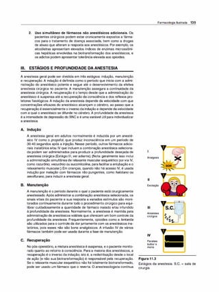 2. Uso simultâneo de fármacos não anestésicos adicionais. Os
pacientes cirúrgicos podem estar cronicamente expostos a fárma­
cos para o tratamento de doença associada, bem como a drogas
de abuso que alteram a resposta aos anestésicos. Por exemplo, os
alcoólatras apresentam elevados índices de enzimas microssômi­
cas hepáticas envolvidas na biotransformação dos anestésicos, e
os adietas podem apresentar tolerância elevada aos opioides.
Ili. ESTÁGIOS E PROFUNDIDADE DA ANESTESIA
A anestesia geral pode ser dividida em três estágios: indução, manutenção
e recuperação. A indução é definida como o período que inicia com a admi­
nistração do anestésico potente e segue até o desenvolvimento da efetiva
anestesia cirúrgica no paciente. A manutenção assegura a continuidade da
anestesia cirúrgica. A recuperação é o tempo desde que a administração do
anestésico é suspensa até a recuperação da consciência e dos reflexos pro­
tetores fisiológicos. A indução da anestesia depende da velocidade com que
concentrações eficazes do anestésico alcançam o cérebro, ao passo que a
recuperação é essencialmente o inverso da indução e depende davelocidade
com a qual o anestésico se difunde no cérebro. A profundidade da anestesia
é a intensidade de depressão do SNC e é uma variável útil para individualizar
a anestesia.
A. Indução
A anestesia geral em adultos normalmente é induzida por um anesté­
sico IV como o propofo/, que produz inconsciência em um período de
30-40 segundos após a injeção. Nesse período, outros fármacos adicio­
nais inalatórios e/ou IV que incluem a combinação anestésica seleciona­
da podem ser administrados para produzir a profundidade desejada de
anestesia cirúrgica (Estágio Ili, ver adiante). (Nota: geralmente isso inclui
a administração simultânea de relaxante muscular esquelético porvia IV,
como rocurônio, vecurônio ou succinilcoli
na, parafacilitara entubação e o
relaxamento muscular.) Em crianças, quando não há acesso IV, é usada
indução por inalação com fármacos não pungentes, como halotano ou
sevoflurano, para induzira anestesia geral.
B. Manutenção
A manutenção é o período durante o qual o paciente está cirurgicamente
anestesiado. Após administrar a combinação anestésica selecionada, os
sinais vitais do paciente e sua resposta a variados estímulos são moni­
torados continuamente durante todo o procedimento cirúrgico para equi­
librar cuidadosamente a quantidade de fármaco inalado e/ou infundido
à profundidade da anestesia. Normalmente, a anestesia é mantida pela
administração de anestésicos voláteis que oferecem um bom controle da
profundidade da anestesia. Frequentemente, opioides como a fentanila
são utilizados para o controle da dorjuntamente com os anestésicos ina­
latórios, pois esses não são bons analgésicos. A infusão IV de vários
fármacos também pode ser usada durante a fase de manutenção.
C. Recuperação
No pós-operatório, a misturaanestésica é suspensa, e o paciente monito­
rado quanto ao retorno à consciência. Para a maioria dos anestésicos, a
recuperação é o inverso da indução; isto é, a redistribuição desde o local
de ação (e não sua biotransformação) é responsável pela recuperação.
Se o relaxante muscular esquelético não foi totalmente biotransformado,
pode ser usado um fármaco que o reverta. O anestesiologista continua
Farmacologia Ilustrada 135
1
Analgesia
li
Excitação
Ili
Anestesia
cirúrgica
IV
Paralisia
bulbar e
morte
Figura 1 1 .3
v=�
Estágios da anestesia. S.C. = sala de
. .
c1rurg1a.
 