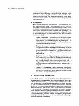 136 Clark, Finkel, Rey & Whalen
a monitorar o paciente para ter certeza de que ele está totalmente recu­
perado e com as funções fisiológicas normais (p. ex., respiração espon­
tânea, pressão arterial e frequência cardíaca aceitáveis e reflexos intac­
tos, etc.). Os pacientes são observados quanto a reações tóxicas tardias,
como depressão respiratória pelos opioides administrados para controle
pós-operatório da dor.
D. Profundidade
A profundidade da anestesia tradicionalmente é dividida em quatro está­
gios sequenciais. Cada estágio é caracterizado pelo aumento da depres­
são do SNC, causada pelo acúmulo do anestésico no cérebro (Figura
1 1 .3). (Nota: esses estágios foram diferenciados e definidos com o anes­
tésico original éter, que produz um início de ação lento da anestesia. Com
os anestésicos modernos comumente utilizados, os estágios são difíceis
de serem caracterizados claramente devido ao início de ação rápido da
anestesia cirúrgica.)
1 . Estágio 1 - Analgesia. A perda da sensação de dor resulta da in­
terferência na transmissão sensorial no trato espinotalâmico. O pa­
ciente passa da consciência e capacidade de conversar para a so­
nolência. A amnésia e uma redução da consciência da dor ocorrem
à medida que se aproxima o Estágio 11.
2. Estágio li - Excitação. O paciente vivencia delírio e possivelmente
comportamento combativo. Há aumento e irregularidade na pressão
arterial e na respiração, com risco de laringoespasmo. Para diminuir
ou eliminar esse estágio da anestesia, é administrado um fármaco
de ação rápida, como o propofol, por via IV, antes de iniciar o anes­
tésico inalatório.
3. Estágio Ili - Anestesia cirúrgica. Há perda gradual do tônus mus­
cular e dos reflexos conforme o SNC é deprimido. Nesse estágio,
ocorrem respiração regular e relaxamento dos músculos esquelé­
ticos com eventual perda dos movimentos espontâneos. Esse é o
,
estágio ideal de anestesia para a cirurgia. E necessária a monito-
ração contínua cuidadosa para evitar o avanço indesejado para o
estágio IV.
4. Estágio IV- Paralisia bulbar. Durante esse estágio, ocorre depres­
são acentuada dos centros respiratórios e vasomotores. A morte
pode ocorrer rapidamente, a não ser que sejam tomadas medidas
para manter a circulação e a respiração.
IV. ANESTÉSICOS INALATÓRIOS
A inalação de gases é a base da anestesia, sendo utilizada primariamen­
te para a manutenção da anestesia após a administração de um fármaco
IV. Nenhum anestésico único é superior aos demais, em todas as situações.
Uma vantagem dos anestésicos inalatórios é que a profundidade da aneste­
sia pode ser rapidamente alterada se mudando a concentração inalada do
fármaco. Os anestésicos gerais inalatórios têm curvas dose-resposta muito
íngremes. Além disso, têm um índice terapêutico muito baixo (geralmente de
2 a 4), de modo que a diferença na concentração do fármaco que causa efei­
to nulo, anestesia cirúrgica e depressão cardíaca e respiratória acentuada é
pequena. Não existem antagonistas. Para minimizar o desperdício e diminuir
o custo, os anestésicos inalatórios potentes são oferecidos em sistemas de
recirculação contendo absorventes que removem o dióxido de carbono e per­
mitem a re-respiração do anestésico.
 