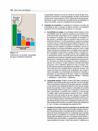 138 Clark, Finkel, Rey & Whalen
Maissolúvel
nosangue
Halo­
tano
lso­
flurano
Sevo­
f/urano Óxido Des­
,........
__ nitroso f/urano
Coeficientedepartição
sangue/gás
Figura 11.5
Coeficientes de partição sangue/gás
de alguns anestésicos inalatórios.
à capacidade residual funcional do pulmão (o volume de gás rema­
nescente nos pulmões nofinal da expiração normal) e inversamente
proporcional à taxa ventilatória. Ele é independente das proprieda­
des físicas do gás.À medida que a pressão parcial se estabelece no
interior do pulmão, inicia-se a transferência do anestésico.
2. Captação do anestésico. A captação do anestésico é produto da
solubilidade do gás no sangue, do débito cardíaco e do gradiente
anestésico entre a pressão parcial alveolar e no sangue.
a. Solubilidade no sangue. A solubilidade é determinada por uma
propriedade física da molécula anestésica denominada coefi­
ciente de partição sangue/gás, que é a relação da concentração
do anestésico no sangue com a concentração do anestésico no
gás quando o anestésico está em equilíbrio entre os dois com­
partimentos (Figura 1 1 .5). Paraanestésicos inalatórios considere
o sangue como um reservatório farmacologicamente inativo. Fár­
macos com baixa ou alta solubilidade no sangue diferem na ve­
locidade com que induzem a anestesia. Porexemplo, quando um
gás anestésico com baixa solubilidade sanguínea, como o óxido
nitroso, difunde-se do alvéolo para a circulação, pouca quantida­
de do anestésico é dissolvida no sangue. Assim, o equilíbrio en­
tre o anestésico inalado e o sangue arterial ocorre rapidamente,
e relativamente poucas moléculas adicionais de anestésico são
necessárias para aumentar a pressão parcial anestésica arterial;
dessaforma, o estadode equilíbrio é rapidamente alcançado.As­
sim, fármacos com baixa solubilidade no sangue rapidamente o
saturam. Em contraste, um gás anestésico com alta solubilidade
sanguínea, como o halotano, dissolve-se mais no sangue, sen­
do necessárias grandes quantidades de anestésico e um tempo
mais longo para que a pressão parcial sanguínea se eleve. Isso
resulta em tempo de indução e de recuperação mais longos e
menos alterações na profundidade da anestesia em resposta a
alterações na concentração do fármaco inalado. A solubilidade
no sangue obedece à seguinte sequência: halotano > isoflurano
> sevoflurano > óxido nitroso > desf/urano.
b. Capacidade cardíaca. Odébito cardíaco (DC) afeta a remoçãodo
anestésiconostecidos periféricosque nãosãooseu local de ação.
Para os anestésicos inalatórios, DC elevados removem oanestési­
co dos alvéolos mais rapidamente (devido ao alto fluxo de sangue
através dos pulmões) e assim reduzem a velocidade de aumento
da concentração alveolar do gás. Em consequência, demora mais
para o gás alcançar o equilíbrio entre o alvéolo e o local de ação
no cérebro. Assim, para anestésicos inalados, DC altos = indução
mais lenta. Outra vez, lembre-se de que o sangue é um reservató­
rio farmacologicamente inativo para os anestésicos inalados. Um
DC baixo (choque) aceleraavelocidade de aumento daconcentra­
ção alveolardo gás, pois há menorcaptação (remoção para oste­
cidos periféricos) se opondo ao aumento. (Nota: para anestésicos
IV, ver p. 144 para uma explicação dos efeitos do DC.)
c. Gradiente de pressão parcial do anestésico de alveolar para
venoso. Essa é a força motriz da distribuição anestésica. Para to­
dos os propósitos práticos, apressão parcial do anestésico nos ca­
pilares terminais alveolares pode ser considerada igual à pressão
parcial alveolar do anestésico, se o paciente não apresenta uma
doença grave de difusão pulmonar. A circulação arterial distribui o
anestésico paravários tecidos, eo gradiente de pressão direciona
'
o gás anestésico livre para o interior dos tecidos. A medida que a
 