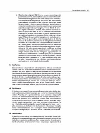 b. Hipertermia maligna (HM). Em uma pequena porcentagem de
pacientes suscetíveis, a exposição a qualquer dos anestésicos hi­
drocarbonetos halogenados, bem como o bloqueador neuromus­
cular succinilcolina, têm potencial para induzir HM, uma condição
ameaçadora à sobrevivência. Nos indivíduos suscetíveis, esses
fármacos podem induzir um aumento drástico e descontrolado no
metabolismo oxidativo dos músculos esqueléticos, o que supera a
capacidade corporal de supriroxigênio, removerdióxido de carbo­
noe regularatemperatura corporal, eventualmente levandoaoco­
lapso circulatório e à morte se não for combatido imediatamente.
Investigações recentes identificaram um grande aumento da con­
centração de íons cálcio no mioplasma. Fortes evidências indicam
que a HM é devidaa um defeito no acoplamento excitação-contra­
ção. Vítimas de queimaduras e indivíduos portadores da distrofia
muscularde Duchenne, de miotonia, de osteogênese imperfeita e
dadoençado núcleo central são suscetíveis à HM.Asuscetibilida­
de à HM em geral é um distúrbio hereditário como um autossoma
dominante. Quando um paciente demonstra os sintomas caracte­
rísticos de HM, administra-se dantroleno à medida que a mistura
anestésica é retirada. Portanto, o dantrolenodeve estardisponível
sempre para ser usado em uma emergência. O paciente deve ser
monitorado cuidadosamente e receber apoio para os problemas
respiratórios, circulatóriose renais. O uso de dantrolenoe o ato de
evitaros agentes causadores (p. ex., os anestésicos voláteis halo­
genados e a succinilcolina) nos indivíduos suscetíveis reduziram
acentuadamente a mortalidade desta condição.
F. lsoflurano
Esse anestésico halogenado tem sido amplamente utilizado nos Estados
Unidos. Ele é uma molécula muito estável que sofre pouca biotransforma­
çãoe por isso não é hepatoou nefrotóxica. O isoflurano não induz arritmias
cardíacas e nãosensibiliza ocoração àação das catecolaminas. No entan­
to, como outros gases halogenados, provoca hipotensão concentração-de­
pendente devido àvasodilatação periférica. O isofluranotem odor pungen­
te e estimula os reflexos respiratórios (p. ex., apneia voluntária, salivação,
tosse e laringoespasmo) e, por isso, não é usado para a indução por ina­
lação. Com solubilidade sanguínea maior do que o desflurano e o sevof/u­
rano, o isoflurano é usado somente quando o custo é um fator limitante.
G. Desflurano
O desflurano promove início e recuperação anestésica muito rápidas devi­
do àsua baixa solubilidade no sangue, que é a menorentre os anestésicos
voláteis. A rapidez com a qual o desfluranocausa anestesia e recuperação
o tornou um anestésico bastante popular nas cirurgias ambulatoriais. En­
tretanto, ele apresenta baixa volatilidade e, assim, deve ser administrado
utilizando-se um vaporizador aquecido especial. Como o isoflurano, ele di­
minui a resistência vascular e irriga muito bem os principais tecidos. Por
ser irritante às vias aéreas e poder causar laringoespasmo, tosse e secre­
ções excessivas, o desflurano não é utilizado em induções por inalação.
Como é relativamente caro, não é usado para manter anestesias de longa
duração. Sua degradação é mínima, e, assim, a toxicidade tissularé rara.
H. Sevoflurano
O sevoflurano apresenta uma baixa pungência, permitindo rápida indu­
ção sem irritaras vias aéreas; assim, é possível o seu uso na indução por
inalação em pacientes pediátricos. Para esse propósito, ele está substi­
tuindo o halotano. O fármaco tem início e recuperação rápidos devido à
Farmacologia Ilustrada 141
 