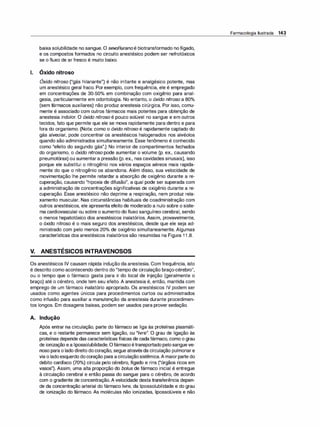 baixa solubilidade no sangue. O sevofluranoé biotransformado nofígado,
e os compostos formados no circuito anestésico podem ser nefrotóxicos
se o fluxo de ar fresco é muito baixo.
1. Óxido nitroso
Óxido nitroso ("gás hilariante") é não irritante e analgésico potente, mas
um anestésico geral fraco. Porexemplo, com frequência, ele é empregado
em concentrações de 30-50°
/
o em combinação com oxigênio para anal­
gesia, particularmente em odontologia. No entanto, o óxido nitroso a 80°
/
o
(sem fármacos auxiliares) não produz anestesia cirúrgica. Por isso, comu­
mente é associado com outros fármacos mais potentes para obtenção de
anestesia indolor. O óxido nitroso é pouco solúvel no sangue e em outros
tecidos, fato que permite que ele se mova rapidamente para dentro e para
fora do organismo. (Nota: como o óxido nitroso é rapidamente captado do
gás alveolar, pode concentrar os anestésicos halogenados nos alvéolos
quando são administrados simultaneamente. Esse fenômeno é conhecido
como "efeito do segundo gás".) No interior de compartimentos fechados
do organismo, o óxido nitroso pode aumentar o volume (p. ex., causando
pneumotórax) ou aumentara pressão (p. ex., nas cavidades sinusais), isso
porque ele substitui o nitrogênio nos vários espaços aéreos mais rapida­
mente do que o nitrogênio os abandona. Além disso, sua velocidade de
movimentação lhe permite retardar a absorção de oxigênio durante a re­
cuperação, causando "hipoxia de difusão", a qual pode ser superada com
a administração de concentrações significativas de oxigênio durante a re­
cuperação. Esse anestésico não deprime a respiração, nem produz rela­
xamento muscular. Nas circunstâncias habituais de coadministração com
outros anestésicos, ele apresenta efeito de moderado a nulo sobre o siste­
ma cardiovascular ou sobre o aumento do fluxo sanguíneo cerebral, sendo
o menos hepatotóxico dos anestésicos inalatórios. Assim, provavelmente,
o óxido nitroso é o mais seguro dos anestésicos, desde que ele seja ad­
ministrado com pelo menos 20°
/
o de oxigênio simultaneamente. Algumas
características dos anestésicos inalatórios são resumidas na Figura 1 1 .8.
V. ANESTÉSICOS INTRAVENOSOS
Os anestésicos IV causam rápida indução da anestesia. Com frequência, isto
é descrito como acontecendo dentro do "tempo de circulação braço-cérebro",
ou o tempo que o fármaco gasta para ir do local de injeção (geralmente o
braço) até o cérebro, onde tem seu efeito. A anestesia é, então, mantida com
emprego de um fármaco inalatório apropriado. Os anestésicos IV podem ser
usados como agentes únicos para procedimentos curtos ou administrados
como infusão para auxiliar a manutenção da anestesia durante procedimen­
tos longos. Em dosagens baixas, podem ser usados para prover sedação.
A. Indução
Após entrar na circulação, parte do fármaco se liga às proteínas plasmáti­
cas, e o restante permanece sem ligação, ou "livre''. O grau de ligação às
proteínas depende das características físicas de cadafármaco, como o grau
de ionização ea lipossolubilidade.Ofármacoétransportadopelosangueve­
noso para o lado direito docoração, segue atravésda circulação pulmonare
via o ladoesquerdo docoração para acirculaçãosistêmica.A maiorparte do
debito cardíaco (70°
/
o) circula pelo cérebro, fígado e rins ("órgãos ricos em
vasos"). Assim, uma alta proporção do bolus de fármaco inicial é entregue
à circulação cerebral e então passa do sangue para o cérebro, de acordo
com o gradiente de concentração. A velocidade desta transferência depen­
de da concentração arterial do fármaco livre, da lipossolubilidade e do grau
de ionização do fármaco. As moléculas não ionizadas, lipossolúveis e não
Farmacologia Ilustrada 143
 