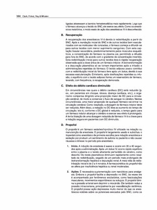 144 Clark, Finkel, Rey & Whalen
ligadas atravessam a barreira hematencefálica mais rapidamente. Logo que
ofármaco alcançou otecido do SNC, ele exerce seu efeito. Comoosanesté­
sicos inalatórios, o modo exato de ação dos anestésicos IV é desconhecido.
B. Recuperação
A recuperação dos anestésicos IV é devido à redistribuição a partir do
SNC. Após a inundação inicial do SNC e de outros tecidos bem vascula­
rizados com as moléculas não ionizadas, o fármaco começa a difundir-se
para outros tecidos com menor suprimento sanguíneo. Com esta cap­
tação tissular secundária, predominantemente pelos músculos esquelé­
ticos, a concentração do fármaco no plasma cai, permitindo a difusão
para fora do SNC, de acordo com o gradiente de concentração invertido.
Esta redistribuição inicial para outros tecidos leva à rápida recuperação
observada após a dose única de um fármaco indutor. A biotransformação
e a depuração plasmática só se tornam importantes após a infusão e
administrações repetidas do fármaco. O tecido adiposo pouco contribui
com a redistribuição inicial do fármaco livre após um bolus, devido à sua
escassa vascularização. Entretanto, após dosificações repetidas ou infu­
são, o equilíbrio com o tecido adiposo forma um reservatório de fármaco,
levando, com frequência, à recuperação demorada.
C. Efeito do débito cardíaco diminuído
Em circunstâncias nas quais o débito cardíaco (DC) está reduzido (p.
ex., em pacientes em choque, idosos, doença cardíaca, etc.), o orga­
nismo compensa dirigindo uma proporção maior de DC para a circula­
ção cerebral, de modo a conservar o fluxo de sangue no cérebro. Nestas
circunstâncias, uma maior proporção de qualquer fármaco vai entrar na
circulação cerebral. Como resultado, a dosagem do fármaco indutor deve
ser reduzida.Além disso, a redução no DC leva ao aumento do tempo de
circulação. Isto é, conforme o DC global é reduzido, o tempo gasto para
um fármaco indutor alcançaro cérebro e exercer seu efeito é prolongado.
A lentatitulação de uma dosagem reduzida defármaco IV é a chave para
a indução segura em pacientes com DC diminuído.
D. Propofol
O propofol é um fármaco sedativo/hipnótico IV utilizado na indução ou
manutenção da anestesia. O propofol é largamente usado e substituiu o
tiopentalcomo anestésico de primeira escolha para indução anestésica e
sedação por produzir um sentimento de euforia no paciente e não causar
náuseas e êmese no período pós-anestésico.
1 . Início. A indução da anestesia é suave e ocorre em 30 a 40 segun­
dos após a administração. Após um bolus IV, ocorre rápido equilíbrio
entre o plasma e o tecido altamente perfundido do cérebro, como
descrito. Os niveis plasmáticos diminuem rapidamente como resul­
tado da redistribuição, seguido de um período mais prolongado de
biotransformação hepática e depuração renal. A meia-vida de redis­
tribuição inicial é de 2 a 4 minutos.A farmacocinética do propofolnão
se altera por insuficiência hepática ou renal moderadas.
2. Ações. É necessária suplementação com narcóticos para analge­
sia. Embora o propofol facilite a depressão no SNC, às vezes ele
é acompanhado por fenômenos excitatórias, como fasciculações
musculares, movimentos espontâneos ou soluços. O propofol dimi­
nui a pressão arterial sem deprimir o miocárdio. Eletambém reduz a
pressão intracraniana, principalmente por vasodilatação sistêmica.
O propofol possui ação depressiva muito menor do que os anes­
tésicos voláteis sobre os potenciais evocados pelo SNC, como os
 