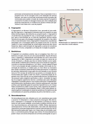 potenciais somatossensoriais evocados. Essa propriedade torna o
propofol muito útil em cirurgias como a de ressecção de tumores
espinais, nas quais os potenciais somatossensoriais evocados são
monitorados para avaliar a função da medula espinal.O propofolé
comumente infundido em dosagens baixas para obter sedação para
pacientes ambulatoriais. A incidência de náusea e êmese pós-ope­
ratória é muito baixa com o uso de propofol.
E. Fospropofol
O fospropofol é um fármaco hidrossolúvel novo, aprovado só para seda­
ção. No organismo, o fospropofolé biotransformado em propofole os seus
efeitos farmacológicos são atribuídos ao propofol (assim, o fospropofol é
um pró-fármaco do propofo�. Por isso, a concentração de propofolno san­
gue, após a administração de um bolus de fospropofo/, alcança valores
menores do que para uma dosagem equipotente de propofo/, e seu efeito
crítico é mais demorado. Como o fospropofolé hidrossolúvel, os problemas
associados com a formulação lipídica de propofol (como dor no local da
injeção IV e maior probabilidade de contaminação bacteriana) são menos
frequentes. Após a administração de fospropofo/, a perda de consciência
ocorre em 4 minutos, comparável a um tempo de circulação do propofol.
F. Barbitúricos
O tiopental é um anestésico potente, mas um analgésico fraco. Ele é um
barbitúrico de ação ultracurta com alta lipossolubilidade. Quando fármacos
como o tiopental e o metoexitalsão administrados por via IV, eles entram
rapidamente no SNC e deprimem sua função, em geral em menos de um
minuto. Entretanto, a difusão para fora do cérebro também ocorre rapida­
mente devido à redistribuição dofármaco paraoutrostecidosdo organismo,
incluindo os músculos esqueléticos e, por último, o tecido adiposo (Figura
11.9). A curta duração da ação anestésica é devida à diminuição da con­
centração de barbitúrico no cérebro para um nível inferior ao necessário
para manteraanestesia. Essesfármacos podempermanecer no organismo
por períodos relativamente longos após sua administração, já que somente
cerca de 15°
/
o da dose de barbitúricos que penetra na circulação são bio­
transformados pelo fígado a cada hora. Assim, a biotransformação do tio­
pentalé muito mais lenta do que sua redistribuição tecidual. Os barbitúricos
não possuem ação analgésica significativa e, assim, necessitam de algum
tipo de analgesia suplementar durante a anestesia para evitar alterações
indesejáveis na pressãoarterial e nasfunções autônomas. O tiopentalapre­
senta efeitos pouco significativos sobre o sistema cardiovascular, mas pode
contribuirpara hipotensão grave em pacientes hipovolêmicosou em choque.
Todos os barbitúricos podem causarapneia, tosse, espasmos da parede to­
rácica, laringoespasmoe broncoespasmo. (Nota: o último efeito adverso ne­
cessitaespecial consideraçãoem pacientesasmáticos.) Os barbitúricos são
contraindicados em pacientes portadores de partiria intermitente ou outra.
G. Benzodiazepínicos
Os benzodiazepínicos são utilizados junto com anestésicos para sedar
o paciente. O midazolam é o mais comumente empregado. São alterna­
tivos o diazepam e o lorazepam. Os três facilitam a amnésia ao mesmo
tempo em que causam sedação, aumentando os efeitos inibitórios de vá­
rios neurotransmissores, particularmente o GABA. Efeitos depressores
cardiovasculares mínimos são observados, mas todos são depressores
respiratórios potenciais (especialmente quando administrados porvia IV).
São biotransformados pelo fígado com meias-vidas de eliminação variá­
veis, e a eritromicina pode prolongar seus efeitos. Os benzodiazepínicos
podem induzir uma forma temporária de amnésia anterógrada na qual o
Farmacologia Ilustrada 145
�
-
- m
100
CQ ·-
- u
e:: ·- Sangue
&.5
.� Ili
- o
� �
O "O
'B. E Cérebro Músculo
f! & 50
- m
e _
CP e
g B
o ...
o 8.
-
adiposo
o
1 10 100 1.000
Minutos
Figura 11.9
Redistribuição do tiopental do cérebro
aos músculos e tecido adiposo.
 
