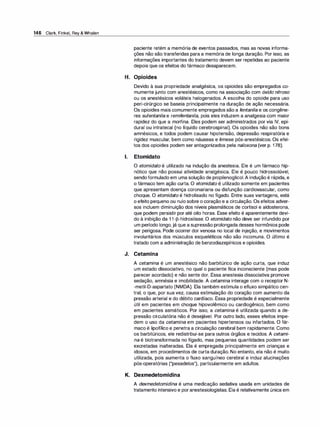 146 Clark, Finkel, Rey & Whalen
paciente retém a memória de eventos passados, mas as novas informa­
ções não são transferidas para a memória de longa duração. Por isso, as
informações importantes do tratamento devem ser repetidas ao paciente
depois que os efeitos do fármaco desaparecem.
H. Opioides
Devido à sua propriedade analgésica, os opioides são empregados co­
mumente junto com anestésicos, como na associação com óxido nitroso
ou os anestésicos voláteis halogenados. A escolha do opioide para uso
peri-cirúrgico se baseia principalmente na duração de ação necessária.
Os opioides mais comumente empregados são a fentanila e os congêne­
res sufentanila e remifentanila, pois eles induzem a analgesia com maior
rapidez do que a morfina. Eles podem ser administrados por via IV, epi­
dural ou intratecal (no líquido cerebrospinal). Os opioides não são bons
amnésicos, e todos podem causar hipotensão, depressão respiratória e
rigidez muscular, bem como náuseas e êmese pós-anestésicos. Os efei­
tos dos opioides podem ser antagonizados pela naloxona (ver p. 178).
1. Etomidato
O etomidato é utilizado na indução da anestesia. Ele é um fármaco hip­
nótico que não possui atividade analgésica. Ele é pouco hidrossolúvel,
sendoformulado em uma solução de propilenoglicol.A indução é rápida, e
o fármaco tem ação curta. O etomidato é utilizado somente em pacientes
que apresentam doença coronariana ou disfunção cardiovascular, como
choque. O etomidato é hidrolisado no fígado. Entre suas vantagens, está
o efeito pequeno ou nulo sobre o coração e a circulação. Os efeitos adver­
sos incluem diminuição dos níveis plasmáticos de cortisol e aldosterona,
que podem persistir por até oito horas. Esse efeito é aparentemente devi­
do à inibição da 1 1-[3-hidroxilase. O etomidato não deve ser infundido por
um período longo, já que a supressão prolongada desses hormônios pode
ser perigosa. Pode ocorrer dor venosa no local de injeção, e movimentos
involuntários dos músculos esqueléticos não são incomuns. O último é
tratado com a administração de benzodiazepínicos e opioides.
J. Cetamina
A cetamina é um anestésico não barbitúrico de ação curta, que induz
um estado dissociativo, no qual o paciente fica inconsciente (mas pode
parecer acordado) e não sente dor. Essa anestesia dissociativa promove
sedação, amnésia e imobilidade. A cetamina interage com o receptor N­
-metil-D-aspartato (NMDA). Ela também estimula o efluxo simpático cen­
tral, o que, por sua vez, causa estimulação do coração com aumento da
pressão arterial e do débito cardíaco. Essa propriedade é especialmente
útil em pacientes em choque hipovolêmico ou cardiogênico, bem como
em pacientes asmáticos. Por isso, a cetamina é utilizada quando a de­
pressão circulatória não é desejável. Por outro lado, esses efeitos impe­
dem o uso da cetamina em pacientes hipertensos ou infartados. O fár­
maco é lipofílico e penetra a circulação cerebral bem rapidamente. Como
os barbitúricos, ele redistribui-se para outros órgãos e tecidos. A cetami­
na é biotransformada no fígado, mas pequenas quantidades podem ser
excretadas inalteradas. Ela é empregada principalmente em crianças e
idosos, em procedimentos de curta duração. No entanto, ela não é muito
utilizada, pois aumenta o fluxo sanguíneo cerebral e induz alucinações
pós-operatórias ("pesadelos"), particularmente em adultos.
K. Dexmedetomidina
A dexmedetomidina é uma medicação sedativa usada em unidades de
tratamento intensivo e poranestesiologistas. Ela é relativamente única em
 