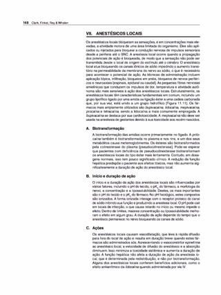 148 Clark, Finkel, Rey & Whalen
VII. ANESTÉSICOS LOCAIS
Os anestésicos locais bloqueiam as sensações, e em concentrações mais ele­
vadas, a atividade motora de uma área limitada do organismo. Eles são apli­
cados ou injetados para bloquear a condução nervosa de impulsos sensoriais
desde a periferia até o SNC. A anestesia local ocorre quando a propagação
dos potenciais de ação é bloqueada, de modo que a sensação não pode ser
transmitida desde o local de origem do estímulo até o cérebro. O anestésico
local atua bloqueando os canais iônicos de sódio impedindo o aumento transi­
tório na permeabilidade da membrana do nervo ao sódio, o que é necessário
para acontecer o potencial de ação. As técnicas de administração incluem
aplicação tópica, infiltração, bloqueios em anéis, bloqueios de nervos periféri­
cos e neuroaxiais (espinais, epidural ou caudal). As pequenas fibras nervosas
amielínicas que conduzem os impulsos de dor, temperatura e atividade autô­
noma são mais sensíveis à ação dos anestésicos locais. Estruturalmente, os
anestésicos locais têm características fundamentais em comum, incluindo um
grupo lipofílico ligado por uma amida ou ligaçãoéstera uma cadeia carbonada
que, por sua vez, está unido a um grupo hidrofílico (Figura 1 1 . 1 1). Os fár­
macos mais amplamente utilizados são bupivacaína, lidocaína, mepivacaína,
procaína e tetracaína, sendo a lidocaína a mais comumente empregada. A
bupivacaína se destaca porsua cardiotoxicidade.A mepivacaína não deve ser
usada na anestesia de gestantes devido à sua toxicidade aos recém-nascidos.
A. Biotransformação
A biotransformação das amidas ocorre primariamente no fígado. A pri/o­
caína também é biotransformada no plasma e nos rins, e um dos seus
metabólitos causa metemoglobinemia. Os ésteres são biotransformados
pela colinesterase do plasma (pseudocolinesterase). Pode-se esperar
que pacientes com deficiência de pseudocolinesterase biotransformam
os anestésicos locais do tipo éster mais lentamente. Contudo, em dosa­
gens normais, isso tem pouco significado clínico. A redução da função
hepática predispõe o paciente aos efeitos tóxicos, mas não aumenta sig­
nificativamente a duração de ação do anestésico local.
B. Início e duração de ação
O início e a duração da ação dos anestésicos locais são influenciadas por
vários fatores, incluindo o pH do tecido, o pKª do fármaco, a morfologia do
nervo, a concentração e a lipossolubilidade. Destes, os mais importantes
são o pH do tecido e o pKª do fármaco. No pH fisiológico, estes compostos
são ionizados. A forma ionizada interage com o receptor proteico do canal
de sódio inibindosuafunção e produzindo a anestesia local. O pH pode cair
em locais de infecção, o que causa retardo no início ou mesmo impede o
efeito. Dentro de limites, maiores concentração ou lipossolubilidade melho­
ram o efeito em algum grau. A duração da ação depende do tempo que o
anestésico permanece no nervo bloqueando os canais de sódio.
C. Ações
Os anestésicos locais causam vasodilatação, que leva à rápida difusão
para fora do local de ação e resulta em duração breve quando estes fár­
macos são administrados sós. Acrescentando o vasoconstritor epinefrina
ao anestésico local, a velocidade de difusão do anestésico e a absorção
diminuem. Isso minimiza a toxicidade sistêmica e aumenta a duração de
ação. A função hepática não afeta a duração de ação da anestesia lo­
cal, que é determinada pela redistribuição, e não por biotransformação.
Alguns dos anestésicos locais conferem benefícios adicionais, como o
efeito antiarrítmico da lidocaína quando administrada por via IV.
 
