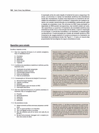 150 Clark, Finkel, Rey & Whalen
A aspiração antes de cada injeção é fundamental para a segurança. Os
sinais, os sintomas e o tempo da toxicidade sistêmica dos anestésicos
locais são imprevisíveis. O passo mais importante no tratamento da toxi­
cidade dos anestésicos locais é consideraro diagnóstico em qualquer pa­
ciente com estado mental alterado ou instabilidade cardiovascular após
a injeção do anestésico local. Os sintomas do SNC (seja excitação ou
depressão do SNC) podem seraparentes, mas também podem ser sutis,
não específicos ou ausentes. O tratamento da toxicidade sistêmica dos
anestésicos locais inclui a manutenção davia aérea, o apoio à respiração
e à circulação, o controle de convulsões e, se necessário, a ressuscitação
cardiopulmonar. A administração por infusão de emulsão lipídica a 20°
/
o
(tratamento de resgate lipídico) é conduta promissora no tratamento da
toxicidade dos anestésicos locais. Ver Figura 1 1 .1 2 para um resumo das
propriedades farmacológicas de alguns anestésicos locais.
Questões para estudo
Escolha a resposta correta.
1 1 .1 Qual dos seguintes fármacos é um potente analgésico,
mas um anestésico fraco?
A. Etomidato
B. Halotano
C. Midazolam
D. Óxido nitroso
E. Tiopental
1 1 .2 A potência dos anestésicos inalatórios é definida quantita­
tivamente como:
A. Coeficiente de partição sangue/gás
B. Resistência cérebro-vascular
C. Concentração alveolar mínima
D. Índice de volatilidade
E. Fator de sensibilidade
1 1 .3 A recuperação por fármacos de indução IV ocorre por:
A. Biotransformação hepática
B. Ligação a proteínas
C. Ionização
D. Redistribuição a partir de locais no SNC
E. Depuração plasmática
1 1 .4 Qual dos seguintes fármacos é um potente anestésico in­
travenoso, mas um analgésico fraco?
A. Propofol
B. Benzodiazepínicos
C. Cetamina
D. Etomidato
E. lsoflurano
1 1 .5 Os anestésicos locais:
A. Afetam somente as fibras nervosas pequenas e amielí-
nicas
B. Têm um grupo lipofílico e um hidrofílico
C. Têm uma ligação amida e uma éster
D. Não são afetados pelo pH do tecido nem pelo pK
ª
do
fármaco
E. Na sua forma ionizada, interagem com o receptor pro­
teico dos canais de cálcio
Resposta correta = D. O etomidato é um fármaco hipnótico, mas ca­
rece de atividade analgésica. O midazolam é um sedativo/amnésti­
co comum. O halotano e o tiopental são anestésicos potentes com
pouco efeito analgésico. O óxido nitroso proporciona boa analgesia,
mas é um anestésico fraco que precisa ser associado com outros
fármacos para completar a anestesia.
Resposta correta = C. A potência dos anestésicos inalatórios é de­
finida pela CAM, equivalente à dose eficaz média (DE50) dos anes­
tésicos. A partição sangue/gás determina a solubilidade do gás no
sangue. A resistência cérebro-vascular diminui com os anestésicos
inalatórios. O índice de volatilidade e o fatorde sensibilidade nãosão
termos associados com os anestésicos inalatórios.
Resposta correta = D. Após a "inundação" inicial do SNC com as
moléculas não ionizadas, elas difundem para outros tecidos. Com
a captação tecidual secundária, a concentração plasmática diminui,
permitindo que o fármaco difunda para fora do SNC. Esta redistribui­
ção inicial do fármaco para outros tecidos leva à rápida recuperação
observada após uma dosificação simples de um fármaco indutor IV.
A ligação às proteínas, a ionização e a lipossolubilidade afetam a
velocidade de transferência.
Respostacorreta =A. O propofol é um potente anestésico, mas é um
analgésico fraco. Ele é o anestésico geral intravenoso mais ampla­
mente utilizado. Ele tem grande lipossolubilidade. As outras opções
não atendem ao perfil.
Resposta correta = C. As fibras nervosas pequenas e amielínicas
que conduzem os impulsos de dor, temperatura e atividade autonô­
mica são as mais sensíveis à ação dos anestésicos locais, mas as
outras fibras também são afetadas. Os anestésicos locais têm um
grupo lipofílico unido por uma ligação amida ou éster a uma cadeia
de carbono que, por suavez, se une a um grupo hidrofílico.O inícioe
a duração de ação do anestésico local são influenciadas pelo pH do
tecidoe pelo pKª dofármaco. Os anestésicos locais atuam bloquean­
do os canais de sódio.
 