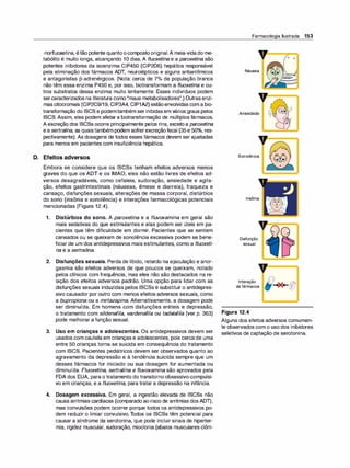 -norfluoxetina, étão potente quantoocompostooriginal.A meia-vidado me­
tabólito é muito longa, alcançando 1O dias. A f/uoxetina e a paroxetina são
potentes inibidores da isoenzima CIP450 (CIP2D6) hepática responsável
pela eliminação dos fármacos ADT, neurolépticos e alguns antiarrítmicos
e antagonistas [3-adrenérgicos. (Nota: cerca de 7°
/o da população branca
não têm essa enzima P450 e, por isso, biotransformam a f/uoxetina e ou­
tros substratos dessa enzima muito lentamente. Esses indivíduos podem
sercaracterizados na literatura como"maus metabolisadores".) Outrasenzi­
mascitocromais (CIP2C9/19, CIP3A4, CIP1A2) estãoenvolvidas com a bio­
transformação do ISCS e podemtambém serinibidasem vários graus pelos
ISCS. Assim, eles podem afetar a biotransformação de múltiplos fármacos.
A excreção dos ISCSs ocorre principalmente pelos rins, excetoa paroxetina
ea sertralina, as quaistambém podem sofrerexcreçãofecal (35e 50%, res­
pectivamente). As dosagens de todos esses fármacos devem ser ajustadas
para menos em pacientes com insuficiência hepática.
D. Efeitos adversos
Embora se considere que os ISCSs tenham efeitos adversos menos
graves do que os ADT e os IMAO, eles não estão livres de efeitos ad­
versos desagradáveis, como cefaleia, sudoração, ansiedade e agita­
ção, efeitos gastrintestinais (náuseas, êmese e diarreia), fraqueza e
cansaço, disfunções sexuais, alterações de massa corporal, distúrbios
do sono (insônia e sonolência) e interações farmacológicas potenciais
mencionadas (Figura 12.4).
1. Distúrbios do sono. A paroxetina e a fluvoxamina em geral são
mais sedativas do que estimulantes e elas podem ser úteis em pa­
cientes que têm dificuldade em dormir. Pacientes que se sentem
cansados ou se queixam de sonolência excessiva podem se bene­
ficiar de um dos antidepressivos mais estimulantes, como a fluoxeti­
na e a sertrali
na.
2. Disfunções sexuais. Perda de libido, retardo na ejaculação e anor­
gasmia são efeitos adversos de que poucos se queixam, notado
pelos clínicos com frequência, mas eles não são destacados na re­
lação dos efeitos adversos padrão. Uma opção para lidar com as
disfunções sexuais induzidas pelos ISCSs é substituir o antidepres­
sivo causador por outro com menos efeitos adversos sexuais, como
a bupropiona ou a mirtazapina. Alternativamente, a dosagem pode
ser diminuída. Em homens com disfunções eréteis e depressão,
o tratamento com sildenafila, vardenafila ou tadalafila (ver p. 363)
pode melhorar a função sexual.
3. Uso em crianças e adolescentes. Os antidepressivos devem ser
usados com cautela em crianças e adolescentes, pois cercade uma
entre 50 crianças torna-se suicida em consequência do tratamento
com ISCS. Pacientes pediátricos devem ser observados quanto ao
agravamento da depressão e à tendência suicida sempre que um
desses fármacos for iniciado ou sua dosagem for aumentada ou
diminuída. Fluoxetina, sertralina e f/uvoxamina são aprovados pela
FDA dos EUA, para o tratamento do transtorno obsessivo-compulsi­
vo em crianças, e a fluoxetina, para tratar a depressão na infância.
4. Dosagem excessiva. Em geral, a ingestão elevada de ISCSs não
causa arritmias cardíacas (comparado ao risco de arritmias dosADT),
mas convulsões podem ocorrer porque todos os antidepressivos po­
dem reduzir o limiar convulsivo. Todos os ISCSs têm potencial para
causar a síndrome da serotonina, que pode incluir sinais de hiperter­
mia, rigidez muscular, sudoração, mioclonia (abalos musculares clôni-
Farmacologia Ilustrada 153
v
=
-
,.=
o ===ti
o
Náusea
V
Ansiedade
Sonolência
Insônia
Disfunção
sexual
v=�
Interação
de fármacos
Figura 12.4
Alguns dos efeitos adversos comumen­
te observados com o uso dos inibidores
seletivos de captação de serotonina.
 