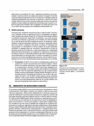 dade baixa e inconsistente. Por isso, a resposta do paciente e as concen­
trações no plasma podem ser usadas para ajustar a dosagem. O período
inicial de tratamento geralmente é de 4 a 8 semanas. A dosagem pode ser
reduzida gradualmente para melhorar a tolerância, a menos que ocorra
recaída. Esses fármacos são biotransformados pelo sistema microssomal
hepático (e assim podem sersuscetíveis aosfármacos que induzem ou ini­
bem as isoenzimas CIP450) e são conjugados com ácido glicurônico. Por
fim, os ADTs são excretados como metabólitos inativos pelos rins.
E. Efeitos adversos
O bloqueio dos receptores muscarínicos leva à visão borrada, à xerosto­
mia, à retenção urinária, à taquicardia sinusal, à constipação e ao agrava­
mento do glaucoma estreito (Figura 12.7). Essesfármacos afetam também
a condução cardíaca de modo similar à quinidi
na, o que pode provocar
arritmias que ameaçam a sobrevida, se for tomada uma dose excessiva
de um dos fármacos. Os ADTs também bloqueiam os receptores a-adre­
nérgicos, causando hipotensão ortostática, tonturas e taquicardia reflexa.
Na clínica, esse é o problema mais grave nos idosos. A imipramina é a
mais provável, e a nortriptifina é a menos provável, de causar hipotensão
ortostática. A sedação pode ser importante, especialmente durante as
primeiras semanas do tratamento, e está relacionada com a capacidade
desses fármacos de bloquear os receptores H1 histamínicos. O aumento
de massa corporal é um dos efeitos adversos dos ADTs. Disfunção sexual,
como evidenciado por disfunção erétil no homem e anorgasmia na mulher,
ocorre em uma minoria significativa dos pacientes, mas a incidência é con­
siderada menordoque a de disfunções sexuais associadas com os ISCSs.
1. Precauções. Os ADTs (como todos os antidepressivos) devem ser
usados com cautela nos pacientes com transtorno bipolar, mesmo
durante seu estado depressivo, pois eles podem causar mudança
no comportamento maníaco. Os ADTs têm índice terapêutico es­
treito; porexemplo, 5 a 6 vezes a dose máxima diária de imipramina
pode ser letal. Os pacientes deprimidos que são suicidas devem
receber somente quantidades limitadas desses fármacos e ser mo­
nitorados de perto. Interações de fármacos com os ADTs são mos­
tradas na Figura 1 2.8. Os ADTs podem agravar certas condições
médicas, como angina instável, hiperplasia prostática benigna, epi­
lepsia e arritmias preexistentes. Deve-se ter cautela também com
seu uso em pacientes muito jovens ou muito idosos.
VII. INIBIDORES DA MONOAMINA OXIDASE
A monoaminaoxidase (MAO) é uma enzima mitocondrial encontrada em nervos
e outros tecidos, como fígado e intestino. No neurônio, a MAO funciona como
"válvula de segurança", desaminando oxidativamente e inativando qualquer ex­
cesso de moléculas de neurotransmissor(norepinefrina, dopamina eserotonina)
que possa vazar das vesículas sinápticas quando o neurônio está em repouso.
O inibidor de MAO (IMAO) pode inativar reversível ou irreversivelmente a enzi­
ma, permitindo que as moléculas do neurotransmissor fujam da degradação e,
assim, se acumulem no neurônio pré-sináptico e vazem para o espaço sináp­
tico. Acredita-se que isso causa a ativação dos receptores da norepinefrina e
da serotonina e pode ser responsável pela ação antidepressiva indireta desses
fármacos. Quatro IMAOs estão disponíveis atualmente para o tratamento da de­
pressão: fenelzina, tranilci
promina, isocarboxazida e o selegilina. (Esse último
fármaco era aprovado contra a doença de Parkinson, mas agora também está
aprovado contra a depressão e é o primeiro antidepressivo disponível na forma
de sistema de administraçãotransdérmica.) O uso de IMAO hoje é limitado devi­
do às complicadas dietas alimentares exigidas dos pacientes que os usam.
Farmacologia Ilustrada 157
Aumento mútuo:
hipertensão, hiperpirexia,
convulsões e coma
IMAO
Potencializa efeitos
das aminas biogênicas
por evitar sua remoção
dafenda sináptica
Fármacos
adrenérgicos
de ação direta
Antidepressivos
tricíclicos
Fármacos
adrenérgicos
de ação indireta
Etanol e outros
depressores
do SNC
Bloqueia os efeitos
dos fármacos
simpaticomiméticos
de ação indireta
evitando que o fármaco
alcance seu local de
Sedação ação intracelular
tóxica
Figura 12.8
Fármacos que interagem com os anti­
depressivos tricíclicos. SNC = sistema
nervoso central; MAO = monoamina
oxidase.
 