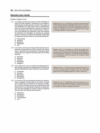 160 Clark, Finkel, Rey & Whalen
Questões para estudo
Escolha a resposta correta.
12.1 Um professor de 55 anos começa a mostrar alterações no
humor. Ele está perdendo o interesse por seu trabalho e
desinteressou-se pelo jogo diário de tênis. Preocupava-se
com sentimentos de culpa, falta de valor e desesperança.
Além dos sintomas psiquiátricos, o paciente se queixa de
dores musculares pelo corpo. Exames físicos e laborato­
riais nada revelaram de significativo. Após seis semanas
de tratamento com fluoxetina, os sintomas do paciente
sumiram. Contudo, ele reclama de disfunção sexual. Qual
dos seguintes fármacos deve ser útil para esse paciente?
A. Fluvoxaminas
B. Sertralina
C. Citalopram
D. Mirtazapina
E. Lítio
12.2 Uma mulher de 25 anos tem longa história de sintomas de­
pressivos acompanhados de dores corporais. Os exames
físico e laboratorial não apresentaram alterações signifi­
cativas. Qual dos seguintes fármacos pode ser útil nessa
paciente?
A. Fluoxetina
B. Sertralina
C. Fenelzina
D. Mirtazapina
E. Duloxetina
12.3 Uma mulher de 51 anos com sintomas de depressão tam­
bém apresenta glaucoma de ângulo estreito. Qual dos se­
guintes antidepressivos deve ser evitado nessa paciente?
A. Amitriptilina
B. Sertralina
C. Bupropiona
D. Mirtazepina
E. Fluvoxamina
12.4 Um homem de 36 anos apresenta sintomas de comporta­
mento compulsivo. Se algo está fora de ordem, ele sente
que "o trabalho não será realizado com eficácia ou eficiên­
cia". Ele está consciente de que seu comportamento está
interferindo em sua capacidade de executar astarefas diá­
rias, mas não consegue se controlar. Qual dos seguintes
fármacos será mais útil para esse paciente?
A. lmipramina
B. Fluvoxamina
C. Amitriptilina
D. Tranilcipromina
E. Lítio
Resposta correta = D. A mirtazapina é praticamente isenta de efeitos
adversos sexuais. Entretanto, disfunções sexuais ocorrem comumen­
te com inibidores seletivos de captação de serotonina (fluvoxamina,
sertralina e citalopram), bem como com antidepressivos tricíclicos e
inibidores da captação de serotonina e norepinefrina. O lítio é usado
no tratamento da mania e transtorno bipolar.
Resposta correta = E. A duloxetina é um inibidor da captação de se­
rotonina e norepinefrina que pode ser usado em depressões acom­
panhadas de dorneuropática. Os inibidores seletivos de captaçãode
serotonina (fluoxetina e sertralina), os inibidores da MAO (fenelzina)
e os antidepressivos atípicos (mirtazapina) têm escassa atividade
contra dor neuropática.
Resposta correta = A. Devido à sua potente ação antimuscarínica, a
amitriptilina não deve ser administrada em pacientes com glaucoma
pelo risco de aumento agudo na pressão ocular. Os outros antide­
pressivos nãotêm atividade antagonista no receptormuscarínico.
Resposta correta= B. Os ISCSs são particularmente eficazes notra­
tamento dotranstorno obsessivo/compulsivo;afluvoxaminaé aprova­
da para essa condição. Os outros fármacos citados são ineficientes
no tratamento dotranstorno obsessivo/compulsivo.
 