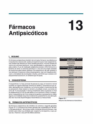 ,
ar
1. RESUMO
acos
. , .
S ICO ICOS
Os fármacos antipsicóticos (também denominados fármacos neurolépticos ou
tranquilizantes maiores) são usados principalmente para tratar esquizofrenia,
mas também são eficazes em outros estados psicóticos, incluindo estados de
mania com sintomas psicóticos, como grandiosidade ou paranoia, alucina­
ções e delírio. O uso de medicação antipsicótica envolve o difícil limite entre o
benefício de aliviar os sintomas psicóticos e o risco de uma ampla variedade
de transtornos pelos efeitos adversos. Os antipsicóticos não são curativos e
nem eliminam o transtorno crônico do pensamento, mas com frequênciadimi­
nuem a intensidade das alucinações e ilusões, permitindo que a pessoa com
esquizofreniafuncione em um ambiente que lhe apoie.
li. ESQUIZOFRENIA
A esquizofrenia é um tipo particularde psicose (ou seja, um transtorno mental
causado por alguma disfunção inerente do cérebro). Caracteriza-se por ilu­
sões, alucinações (com frequência, na forma de vozes) e transtornos de fala
ou pensamento. Esse transtorno mental é uma aflição comum, ocorrendo em
cerca de 1o/
o da população. A doença inicialmente afeta as pessoas no final
da adolescência ou início davida adulta e é um transtorno crônico e incapaci­
tante. A esquizofrenia tem forte componente genético e provavelmente reflete
alguma anormalidade bioquímicafundamental, possivelmente uma disfunção
das vias neuronais dopaminérgicas mesolímbicas ou mesocorticais.
Ili. FÁRMACOS ANTIPSICÓTICOS
Os fármacos antipsicóticos são divididos em primeira e segunda gerações
(Figura 13.1). O fármacos da primeira geração são subdivididos em "de alta"
e "de baixa potência", não só para indicar a eficácias clínica do fármaco, mas
também para indicar sua afinidade pelo receptor D2 da dopamina, o que, por
sua vez, influencia o seu perfil de efeitos adversos.
ANTIPSICÓTICOS DE PRIMEIRA GERAÇÃO
(baixa potência)
Clorpromazina
Proclorperazina
Tioridazina
ANTIPSICÓTICOS DE PRIMEIRA GERAÇÃO
(alta potência)
Flufenazina
Haloperidol
Pimozida
Tiotixeno
ANTIPSICÓTICOS DE SEGUNDA GERAÇÃO
Figura 13.1
Aripiprazol
Asenapina
C/ozapina
lloperidona
Lurasidona
Olanzapina
Quetiapina
Pali
peridona
Risperidona
Ziprasidona
Resumo dos fármacos antipsicóticos.
 