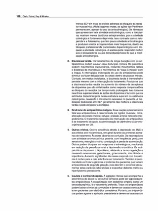 166 Clark, Finkel, Rey & Whalen
menos SEP em troca de efeitos adversos do bloqueio do recep­
tor muscarínico. (Nota: algumas vezes, as ações tipo Parkinson
permanecem, apesar do uso do anticolinérgico.) Os fármacos
que apresentam forte atividade anticolinérgica, como a tioridazi­
na, mostram menos distúrbios extrapiramidais, pois a atividade
colinérgica é fortemente deprimida. Isso contrasta com o ha/o­
peridol e a flufenazina, que têm pouca atividade anticolinérgica
e produzem efeitos extrapiramidais mais frequentes, devido ao
bloqueio preferencial da transmissão dopaminérgica sem blo­
quear a atividade colinérgica. A acatisia pode responder melhor
aos 13-bloqueadores ou aos benzodiazepínicos do que a medi­
cação anticolinérgica.
2. Discinesia tardia. Os tratamentos de longa duração com os an­
tipsicóticos podem causar essa disfunção motora. Os pacientes
exibem movimentos involuntários, incluindo movimentos faciais
e bilaterais da mandíbula e movimentos de "caça à mosca" com
a língua. A interrupção prolongada do uso do antipsicótico pode
diminuir ou fazer desaparecer os sinais dentro de poucos meses.
Contudo, em muitos indivíduos, a discinesia tardia é irreversível e
persiste mesmo com a interrupção do tratamento. Postula-se que
a discinesia tardia resulta do aumento do número de receptores
de dopamina que são sintetizados como resposta compensatória
ao bloqueio do receptor por tempo muito prolongado. Isso torna os
neurônios supersensíveis às ações da dopamina e faz com que os
estímulos dopaminérgicos nessa estrutura superem os estímulos
colinérgicos, causando o movimento excessivo no paciente. A me­
dicação tradicional anti-SEP geralmente não melhora a discinesia
tardia e pode até piorar a condição.
3. Síndrome do antipsicótico maligno. Essa reação potencialmente
fatal aos antipsicóticos é caracterizada por rigidez muscular, febre,
alteração do estado mental, estupor, pressão arterial instável e mio­
globinemia. O tratamento necessita da interrupção do antipsicótico
e de tratamento de apoio. A administração de dantroleno ou bromo­
cri
ptina pode ser útil.
4. Outros efeitos. Ocorre sonolência devido à depressão do SNC e
aos efeitos anti-histamínicos, em geral durante as primeiras sema-
,
nas de tratamento. As vezes observa-se confusão. Os neurolépticos
com atividade antimuscarínica potente, com frequência, produzem
xerostomia, retenção urinária, constipação e perda de acomodação.
Outros podem bloquear os receptores a-adrenérgicos, resultando
em redução da pressão arterial e hipotensão ortostática. Os anti­
psicóticos deprimem o hipotálamo, afetando a termorregulação e
causando amenorreia, galactorreia, ginecomastia, infertilidade e
impotência. Aumento significativo da massa corporal com frequên­
cia é motivo para a não aderência ao tratamento. Também é reco­
mendado controlar a glicemia e lipidemia dos pacientes que tomam
antipsicóticos de segunda geração, pois eles têm o potencial de au­
mentar estas variáveis laboratoriais e exacerbar diabetes melito ou
hiperlipidemia preexistente.
5. Cautela e contraindicações. A agitação intensa que acompanha a
abstinência do álcool ou de outros fármacos pode ser agravada pe­
los antipsicóticos. A estabilização com sedativos simples, como um
benzodiazepínico, é o tratamento preferido. Todos os antipsicóticos
podem baixaro limiaràs convulsões e devem ser usados com caute­
la em pacientes com distúrbios convulsivos. Portanto, os antipsicóti­
cos podem agravara epilepsia preexistente e devem ser usados com
 
