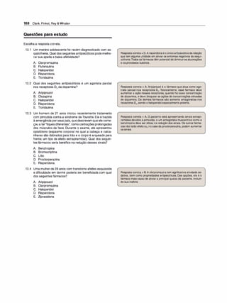 168 Clark, Finkel, Rey & Whalen
Questões para estudo
Escolha a resposta correta.
13.1 Um menino adolescente foi recém-diagnosticado com es­
quizofrenia. Qual dos seguintes antipsicóticos pode melho­
rar sua apatia e baixa afetividade?
A. Clorpromazina
B. Flufenazina
C. Haloperidol
D. Risperidona
E. Tioridazina
13.2 Qual dos seguintes antipsicóticos é um agonista parcial
nos receptores 02 da dopamina?
A. Aripiprazol
B. Clozapina
C. Haloperidol
D. Risperidona
E. Tioridazina
13.3 Um homem de 21 anos iniciou recentemente tratamento
com pimozida contra a síndrome de Tourette. Ele é trazido
à emergência porseus pais, que descrevem que ele come­
çou a ter''tiques diferentes", como contrações prolongadas
dos músculos da face. Durante o exame, ele apresentou
opistótono (espasmo corporal no qual a cabeça e calca­
nhares são dobrados para trás e o corpo é arqueado para
frente; um tipo de efeito extrapiramidal). Qual dos seguin­
tes fármacos seria benéfico na redução desses sinais?
A. Benztropina
B. Bromocriptina
e. Lítio
D. Proclorperazina
E. Risperidona
13.4 Uma mulher de 28 anos com transtorno afetivo esquizoide
e dificuldade em dormir poderia ser beneficiada com qual
dos seguintes fármacos?
A. Aripiprazol
B. Clorpromazina
C. Haloperidol
D. Risperidona
E. Ziprasidona
Respostacorreta= D.A risperidonaé o únicoantipsicóticoda relação
que tem alguma utilidade em aliviar os sintomas negativos da esqui­
zofrenia.Todos os fármacos têm potencial de diminuiras alucinações
e os processos ilusórios.
Resposta correta = A. Aripiprazol é o fármaco que atua como ago­
nista parcial nos receptores 02• Teoricamente, esse fármaco deve
aumentar a ação nesses receptores, quando há baixa concentração
de dopamina, e deve bloquear as ações de concentrações elevadas
de dopamina. Os demais fármacos são somente antagonistas nos
receptores 02, sendo o haloperidol especialmente potente.
Resposta correta = A. O paciente está apresentando sinais extrapi­
ramidais devidos à pimozida, e um antagonista muscarínico como a
benztropina deve ser eficaz na redução dos sinais. Os outros fárma­
cos nãoterão efeitoou, nocasoda proclorperazina, podem aumentar
os sinais.
Resposta correta = B.A clorpromazina tem significativa atividade se­
dativa, bem como propriedades antipsicóticas. Das opções, ela é o
fármaco mais capaz de aliviar a principal queixa da paciente, incluin­
do sua insônia.
 