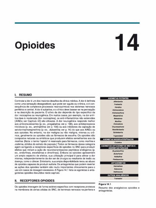 • •
101
1. RESUMO
Controlara dor é um dos maiores desafios da clínica médica. A doré definida
como uma sensação desagradável, que pode ser aguda ou crônica, e é con­
sequência de complexos processos neuroquímicos nos sistemas nervosos
periférico e central. A doré subjetiva, e o clínico deve basear-se na percepção
e na descrição do paciente. O alívio da dor depende do tipo específico da
dor: nociceptiva ou neurogênica. Em muitos casos, por exemplo, na dor artrí­
tica leve à moderada (dor nociceptiva), os anti-inflamatórios não esteroides
(AINEs; ver Capítulo 42) são eficazes. A dor neurogênica responde melhor
aos anticonvulsivantes (p. ex., pregabalina; ver p. 188), aos antidepressivos
tricíclicos (p. ex., amitri
ptilina; ver p. 156) ou aos inibidores da captação de
serotonina/norepinefrina (p. ex., duloxetina; ver p. 14) do que aos AINEs ou
aos opioides. No entanto, na dor maligna ou não maligna, intensa ou crô­
nica, geralmente os opioides são os fármacos de escolha. Os opioides são
compostos naturais ou sintéticos que produzem efeitos semelhantes aos da
morfina. (Nota: o termo "opiato" é reservado para fármacos, como morfina e
codeína, obtidos do extrato da papoula.) Todos os fármacos dessa categoria
agem se ligando a receptores específicos de opioides no SNC para produzir
efeitos que imitam a ação de neurotransmissores peptídeos endógenos (p.
ex., endorfinas, encefalinas e dinorfinas). Embora os opioides apresentem
um amplo espectro de efeitos, sua utilização principal é para aliviar a dor
intensa, independentemente da dor ser de cirurgia ou resultante de lesão ou
doença, como o câncer. Entretanto, sua ampla disponibilidade levou ao abuso
de opioides capazes de produzir euforia. Os antagonistas que podem reverter
as ações dos opioides também são muito importantes clinicamente para o
uso em casos de dosagem excessiva. A Figura 14.1 lista os agonistas e anta­
gonistas opioides discutidos neste capítulo.
li. RECEPTORES OPIOIDES
Os opioides interagem de forma estéreo-específica com receptores proteicos
na membrana de certas células do SNC, de terminais nervosos na periferia e
AGONISTAS POTENTES
Alfentanila
Fentanila
Heroí
na
Hidrocodona
Hidromorfona
Meperidina
Metadona
Morfi
na
Oxicodona
Oxymor
phone
Remifentanila
Sufentanila
Tapendatol
AGONISTAS MODERADOS/FRACOS
Codeí
na
AGONISTAS-ANTAGONISTAS MISTOS E
AGONISTAS PARCIAIS
Buprenorfina
Butorfanol
Nalbufina
Pentazoeina
ANTAGONISTAS
Nalmefeno
Naloxona
Naltrexona
OUTROS ANALGÉSICOS
Tramado/
Figura 14.1
Resumo dos analgésicos opioides e
antagonistas.
 