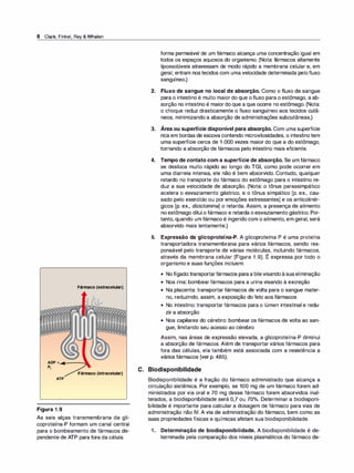 8 Clark,Finkel,Rey& Whalen
1 1 11 1
ATP
Figura 1.9
Fármaco{extracelular)
1 11 '
Fármaco{intracelular)
As seis alças transmembrana da gli­
coproteína-P formam um canal central
para o bombeamento de fármacos de­
pendente de ATP para fora da célula.
forma permeável de um fármaco alcança uma concentração igual em
todos os espaços aquosos do organismo. (Nota: fármacos altamente
lipossolúveis atravessam de modo rápido a membrana celular e, em
geral, entram nos tecidos com uma velocidade determinada pelofluxo
sanguíneo.)
2. Fluxo de sangue no local de absorção. Como o fluxo de sangue
para o intestino é muito maior do que ofluxo para o estômago, a ab­
sorção no intestino é maior do que a que ocorre no estômago. (Nota:
o choque reduz drasticamente o fluxo sanguíneo aos tecidos cutâ­
neos, minimizando a absorção de administrações subcutâneas.)
3. Área ou superfície disponível para absorção. Com uma superfície
rica em bordas de escova contendo microvilosidades, o intestino tem
uma superfície cerca de 1 .000 vezes maior do que a do estômago,
tornando a absorção de fármacos pelo intestino mais eficiente.
4. Tempo de contato com a superfície de absorção. Se um fármaco
se desloca muito rápido ao longo do TGI, como pode ocorrer em
uma diarreia intensa, ele não é bem absorvido. Contudo, qualquer
retardo no transporte do fármaco do estômago para o intestino re­
duz a sua velocidade de absorção. (Nota: o tônus parassimpático
acelera o esvaziamento gástrico, e o tônus simpático [p. ex., cau­
sado pelo exercício ou por emoções estressantes] e os anticolinér­
gicos [p. ex., diciclomina] o retarda. Assim, a presença de alimento
no estômago dilui o fármaco e retarda o esvaziamento gástrico. Por­
tanto, quando um fármaco é ingerido com o alimento, em geral, será
absorvido mais lentamente.)
5. Expressão da glicoproteína-P. A glicoproteína P é uma proteína
transportadora transmembrana para vários fármacos, sendo res­
ponsável pelo transporte de várias moléculas, incluindo fármacos,
através da membrana celular (Figura 1 .9). É expressa por todo o
organismo e suas funções incluem:
• Nofígado:transportarfármacos paraa bilevisandoàsuaeliminação
• Nos rins: bombear fármacos para a urina visando à excreção
• Na placenta: transportar fármacos de volta para o sangue mater­
no, reduzindo, assim, a exposição do feto aos fármacos
• No intestino: transportar fármacos para o lúmen intestinal e redu­
zir a absorção
• Nos capilares do cérebro: bombear os fármacos de volta ao san-
gue, limitando seu acesso ao cérebro
Assim, nas áreas de expressão elevada, a glicoproteína-P diminui
a absorção de fármacos. Além de transportar vários fármacos para
fora das células, ela também está associada com a resistência a
vários fármacos (ver p. 485).
C. Biodisponibilidade
Biodisponibilidade é a fração do fármaco administrado que alcança a
circulação sistêmica. Por exemplo, se 100 mg de um fármaco forem ad­
ministrados por via oral e 70 mg desse fármaco forem absorvidos inal­
terados, a biodisponibilidade será 0,7 ou 70°
/
o. Determinar a biodisponi­
bilidade é importante para calcular a dosagem de fármaco para vias de
administração não IV. A via de administração do fármaco, bem como as
suas propriedades físicas e químicas afetam sua biodisponibilidade.
1. Determinação de biodisponibilidade. A biodisponibilidade é de­
terminada pela comparação dos níveis plasmáticos do fármaco de-
 