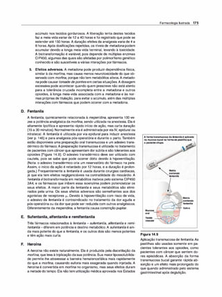 acúmulo nos tecidos gordurosos. A liberação lenta destes tecidos
faz a meia-vidavariar de 12 a 40 horas e foi registrado que pode se
estender até 150 horas. A duração efetiva da analgesia varia de 4 a
8 horas.Após dosificações repetidas, os níveis de metadona podem
acumular devido a longa meia-vida terminal, levando à toxicidade.
A biotransformação é variável, pois depende de múltiplas enzimas
CIP450, algumas das quais são afetadas por polimorfismo genético
conhecido e são suscetíveis a várias interações por fármacos.
5. Efeitos adversos. A metadona pode produzir dependência física,
similar à da morfina, mas causa menos neurotoxicidade do que ob­
servado com morfi
na, porque nãotem metabólitos ativos.A metado­
na pode causar torsade depointesem certas situações. A dosagem
excessiva pode acontecer quando quem prescreve não está atento
para a tolerância cruzada incompleta entre a metadona e outros
opioides, à longa meia-vida associada com a metadona e às nor­
mas próprias de titulação, para evitar o acúmulo, além das múltiplas
interações com fármacos que podem ocorrer com a metadona.
D. Fentanila
A fentanila, quimicamente relacionada à meperidina, apresenta 100 ve­
zes a potência analgésica da morfi
na, sendo utilizada na anestesia. Ela é
altamente lipofílica e apresenta rápido início de ação, mas curta duração
(15 a 30 minutos). Normalmente elaé administrada porvia IV, epidural ou
intratecal. A fentanila é utilizada por via epidural para induzir anestesia
(ver p. 146) e para analgesia pós-operatória e durante o parto. Também
estão disponíveis uma preparação oral transmucosa e um adesivo trans­
dérmico do fármaco.A preparação transmucosa é utilizada no tratamento
de pacientes com câncerque apresentam dor súbita e são tolerantes aos
opioides (Figura 14.9). O adesivo transdérmico deve ser utilizado com
cautela, pois se sabe que pode ocorrer óbito devido à hipoventilação.
(Nota: o adesivo transdérmico cria um reservatório do fármaco na pele.
Assim, o início da ação é retardado por 12 horas, e a duração é prolon­
gada.) Frequentemente a fentanila é usada durante cirurgias cardíacas,
já que ela tem efeitos negligenciáveis na contratilidade do miocárdio. A
fentanila é biotransformada em metabólitos inativos pelo sistema CIP450
3A4, e os fármacos que inibem essa isoenzima podem potencializar os
seus efeitos. A maior parte da fentanila e seus metabólitos são elimi­
nados pela urina. Os seus efeitos adversos são semelhantes aos dos
agonistas de receptores µ... Devido à hipoventilação com risco de vida,
o adesivo de fentanila é contraindicado no tratamento da dor aguda e
pós-operatória ou da dor que pode ser reduzida com outros analgésicos.
Diferentemente da meperidi
na, a fentanila causa constrição pupilar.
E. Sufentanila, alfentanila e remifentanila
Três fármacos relacionados à fentanila - sufentanila, alfentanila e remi­
fentanila -diferem em potência e destino metabólico. A sufentanila é ain­
da mais potente do que a fentanila, e os outros dois são menos potentes
e têm ação mais curta.
F. Heroína
A heroína não existe naturalmente. Ela é produzida pela diacetilação da
morfina, que leva à triplicação dasua potência. Sua maior lipossolubilida­
de permite-lhe atravessar a barreira hematencefálica mais rapidamente
do que a morfi
na, causando euforia mais exagerada quando injetada. A
heroína é convertida em morfina no organismo, mas seus efeitos duram
a metade do tempo. Ela não tem utilização médica aprovada nos Estados
Farmacologia Ilustrada 175
Aformatransmucosadafentani/aé aplicada
namucosabucalnaformadepastilhaque
opacientechupa.
Mucosa
oral -+-
Tecido
vascular
Figura 14.9
Matriz
contendo
fentanila
.
..
Matriz
contendo
fentanila
'-------.1 -- Saliva
Aplicação transmucosa de fentanila. As
pastilhas são usadas somente em pa­
cientes tolerantes aos opioides, como
pacientes com câncer que sentem do­
res episódicas. A absorção da forma
transmucosa bucal garante rápida ab­
sorção e um efeito mais prolongado do
que quando administrado pelo sistema
gastrintestinal após deglutição.
 