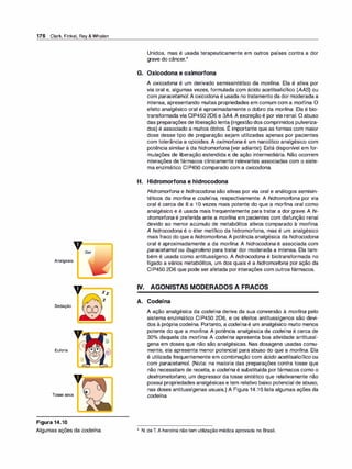 176 Clark, Finkel, Rey & Whalen
,, Dor
Analgesia
,,
Sedação
Euforia
Tosse seca
Figura 14.10
Algumas ações da codeína.
Zz
z
Unidos, mas é usada terapeuticamente em outros países contra a dor
grave do câncer.*
G. Oxicodona e oximorfona
A oxicodona é um derivado semissintético da morfi
na. Ela é ativa por
via oral e, algumas vezes, formulada com ácido acetilsalicílico (AAS) ou
com paracetamol. A oxicodona é usada no tratamento da dor moderada a
intensa, apresentando muitas propriedades em comum com a morfina. O
efeito analgésico oral é aproximadamente o dobro da morfi
na. Ela é bio­
transformada via CIP450 206 e 3A4. A excreção é por via renal. O abuso
das preparações de liberação lenta (ingestão dos comprimidos pulveriza-
,
dos) é associado a muitos óbitos. E importante que as formas com maior
dose desse tipo de preparação sejam utilizadas apenas por pacientes
com tolerância a opioides. A oximorfona é um narcótico analgésico com
potência similar à da hidromorfona (ver adiante). Está disponível em for­
mulações de liberação estendida e de ação intermediária. Não ocorrem
interações de fármacos clinicamente relevantes associadas com o siste­
ma enzimático CIP450 comparado com a oxicodona.
H. Hidromorfona e hidrocodona
Hidromorfona e hidrocodona são ativas por via oral e análogos semisin­
téticos da morfi
na e codeína, respectivamente. A hidromorfona por via
oral é cerca de 8 a 1O vezes mais potente do que a morfina oral como
analgésico e é usada mais frequentemente para tratar a dor grave. A hi­
dromorfona é preferida ante a morfi
na em pacientes com disfunção renal
devido ao menor acúmulo de metabólitos ativos comparado à morfina.
A hidrocodona é o éter metílico da hidromorfona, mas é um analgésico
mais fraco do que a hidromorfona. A potência analgésica da hidrocodona
oral é aproximadamente a da morfi
na. A hidrocodona é associada com
paracetamol ou ibuprofeno para tratar dor moderada a intensa. Ela tam­
bém é usada como antitussígeno. A hidrocodona é biotransformada no
fígado a vários metabólitos, um dos quais é a hidromorfona por ação da
CIP450 206 que pode ser afetada por interações com outros fármacos.
IV. AGONISTAS MODERADOS A FRACOS
A. Codeína
A ação analgésica da codeína deriva da sua conversão à morfi
na pelo
sistema enzimático CIP450 206, e os efeitos antitussígenos são devi­
dos à própria codeína. Portanto, a codeína é um analgésico muito menos
potente do que a morfina. A potência analgésica da codeína é cerca de
30°
/
o daquela da morfina. A codeína apresenta boa atividade antitussí­
gena em doses que não são analgésicas. Nas dosagens usadas comu­
mente, ela apresenta menor potencial para abuso do que a morfi
na. Ela
é utilizada frequentemente em combinação com ácido acetilsalicílico ou
com paracetamol. (Nota: na maioria das preparações contra tosse que
não necessitam de receita, a codeína é substituída por fármacos como o
dextrometorfano, um depressor da tosse sintético que relativamente não
possui propriedades analgésicas e tem relativo baixo potencial de abuso,
nas doses antitussígenas usuais.) A Figura 14.1O lista algumas ações da
codeína.
*
N. deT. A heroína não tem utilização médica aprovada no Brasil.
 