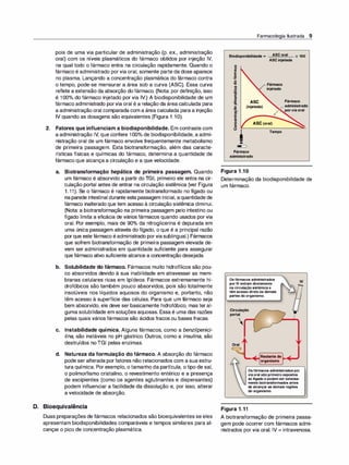 pois de uma via particular de administração (p. ex., administração
oral) com os níveis plasmáticos do fármaco obtidos por injeção IV,
na qual todo o fármaco entra na circulação rapidamente. Quando o
fármaco é administrado porvia oral, somente parte da dose aparece
no plasma. Lançando a concentração plasmática do fármaco contra
o tempo, pode-se mensurar a área sob a curva (ASC). Essa curva
reflete a extensão da absorção do fármaco. (Nota: por definição, isso
é 100°
/
o do fármaco injetado por via IV.) A biodisponibilidade de um
fármaco administrado porvia oral é a relação da área calculada para
a administração oral comparada com a área calculada para a injeção
IV quando as dosagens são equivalentes (Figura 1 .1O).
2. Fatores que influenciam a biodisponibilidade. Em contraste com
a administração IV, que confere 100°
/
o de biodisponibilidade, a admi­
nistração oral de um fármaco envolve frequentemente metabolismo
de primeira passagem. Esta biotransformação, além das caracte­
rísticas físicas e químicas do fármaco, determina a quantidade de
fármaco que alcança a circulação e a que velocidade.
a. Biotransformação hepática de primeira passagem. Quando
um fármaco é absorvido a partir do TGI, primeiro ele entra na cir­
culação portal antes de entrar na circulação sistêmica (ver Figura
1.11). Se o fármaco é rapidamente biotransformado no fígado ou
naparede intestinal durante esta passagem inicial, aquantidade de
fármaco inalterado que tem acesso à circulação sistêmica diminui.
(Nota: a biotransformação na primeira passagem pelo intestino ou
fígado limita a eficácia de vários fármacos quando usados por via
oral. Por exemplo, mais de 90°
/
o da nitroglicerina é depurada em
uma única passagem através do fígado, o que é a principal razão
porque este fármaco éadministrado porviasublingual.) Fármacos
que sofrem biotransformação de primeira passagem elevada de­
vem ser administrados em quantidade suficiente para assegurar
que fármaco ativo suficiente alcance a concentração desejada.
b. Solubilidade do fármaco. Fármacos muito hidrofílicos são pou­
co absorvidos devido à sua inabilidade em atravessar as mem­
branas celulares ricas em lipídeos. Fármacos extremamente hi­
drofóbicos são também pouco absorvidos, pois são totalmente
insolúveis nos líquidos aquosos do organismo e, portanto, não
têm acesso à superfície das células. Para que um fármaco seja
bem absorvido, ele deve ser basicamente hidrofóbico, mas teral­
guma solubilidade em soluções aquosas. Essa é uma das razões
pelas quais vários fármacos são ácidos fracos ou bases fracas.
c. Instabilidade química. Alguns fármacos, como a benzi/penici­
lina, são instáveis no pH gástrico. Outros, como a insulina, são
destruídos no TGI pelas enzimas.
d. Natureza da formulação do fármaco. A absorção do fármaco
pode ser alterada porfatores não relacionados com a sua estru­
tura química. Por exemplo, o tamanho da partícula, o tipo de sal,
o polimorfismo cristalino, o revestimento entérico e a presença
de excipientes (como os agentes aglutinantes e dispersantes)
podem influenciar a facilidade da dissolução e, por isso, alterar
a velocidade de absorção.
D. Bioequivalência
Duas preparações de fármacos relacionados são bioequivalentes se eles
apresentam biodisponibilidades comparáveis e tempos similares para al­
cançar o pico de concentração plasmática.
Farmacologia Ilustrada 9
Biodisponibilidade = ASC oral
ASC injetada
8
as
1§
:!!!
o
'ti
B
·-
;;
i
/ Fármaco
"' injetado
X 100
as
ã.
o
•Ili
�
J:i
ASC
(injetada)
Fármaco
Y
administrado
/...._porviaoral
i
"
e
8
e
Fármaco
administrado
Figura 1.1 0
ASC(oral)
Tempo
Determinação da biodisponibilidade de
um fármaco.
Os fármacos administrados
por IV entram diretamente
na circulação sistêmica e
têm acesso direto às demais
partes do organismo.
Circulação
portal

Oral
( )
Restante do
organismo
IV
Os fármacos administrados por
via oral são primeiro expostos
ao fígado e podem ser extensa­
mente biotransformados antes
de alcançar as demais regiões
do organismo.
Figura 1.11
A biotransformação de primeira passa­
gem pode ocorrer com fármacos admi­
nistrados por via oral. IV = intravenosa.
 