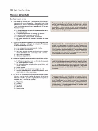 180 Clark, Finkel, Rey & Whalen
Questões para estudo
Escolha a resposta correta.
14.1 Um jovem foi trazido para a emergência inconsciente e
apresentando constrição pupilar e depressão respiratória.
Observam-se marcas de picadas de agulhas nas pernas.
Você administra naltrexona, e o rapaz acorda. O fármaco
foi eficaz porque:
A. o paciente estava sofrendo de dose excessiva de um
benzodiazepínico.
B. a naltrexona antagoniza os opioides no receptor.
C. a naltrexona é um estimulante do SNC.
D. a naltrexona se liga ao opioide, inativando-o.
E. ele estava sob efeito de dosagem excessiva de mepe­
ridina.
14.2 Uma adieta de heroína ingressou em um programa de rea­
bilitação que exige a utilização de metadona. A metadona
é eficaz nessa situação porque:
A. é um antagonista nos receptores de morfina.
B. é um fármaco não narcótico.
C. tem maior duração de ação do que a heroína, resultan­
do em abstinência mais suave do que com a heroína.
D. não causa constipação.
E. não causa dependência.
14.3 Qual dasseguintes afirmações sobrea morfinaestá correta?
A. É utilizada terapeuticamente no alívio da dor causada
por lesões graves na cabeça.
B. Os sintomas de sua retirada podem ser aliviados pelo
uso da naloxona.
C. Causa diarreia.
D. É mais eficaz quando administrada por via oral.
E. Penetra rapidamente nos tecidos do organismo, inclu­
sive no feto em mulheres grávidas.
14.4 A dorde um paciente portador de câncer ósseo foi comba­
tida com uma bomba de morfina. No entanto, ele se tornou
tolerante à morfina. Qual dos seguintes fármacos pode ser
indicado para o controle de sua dor?
A. Meperidina
B. Codeína
C. Fentanila
D. Metadona
E. Buprenorfina
Resposta correta = B.As indicações são de que o paciente está sob
ação de dose excessiva de um opioide, como a heroína. A naltrexo­
na antagoniza o opioide deslocando-o do receptor. Sua utilização é
preferida ante a naloxona devido ao maior tempo de ação, agindo,
assim, durante o tempo que o opioide permanecer no organismo. A
meperidina causa dilatação da pupila.
Respostacorreta = C.A metadona é utilizadanos programas de rea­
bilitação como substituta da heroína. Ela tem ação analgésica e eu­
forigênica similar à heroína, é ativa porvia oral e pode sercontrolada
facilmente. Mais importante: tem ação longa, e a síndrome de absti­
nência vivida pela paciente à medida que o fármaco é gradualmente
retirado é muito mais suave do que seria com a heroína.A metadona
é um opioide sintético eficaz porvia oral e age nos receptores µ.. Ela
causaconstipação e pode causar dependência.
Resposta correta = E. A morfina provoca um aumento na pressão do
líquido cerebrospinal secundário à dilatação dos vasos cerebrais, e
seu uso está contraindicado em lesões graves na cabeça. A naloxo­
na é um antagonista de opioide e pode precipitar sintomas de abs­
tinência em indivíduos adictos de morfina. A morfina é administrada
por via parenteral, pois sua absorção do TGI é irregular. Ela causa
constipação.
Resposta correta = C. A fentanila é utilizada na anestesia. Ela provo­
ca analgesia e, normalmente, é injetada por via epidural. No entanto,
sua ação analgésicatambém é benéfica em pacientes portadores de
câncer. Elaestá disponível em adesivotransdérmico e em preparação
transmucosa oral. A meperidina e a codeína apresentam tolerância
cruzada com a morfina, e, assim, não serão eficazes.A buprenorfina,
como a metadona, é utilizada na desintoxicação poropioides, poden­
do precipitar síndrome de abstinência.
 