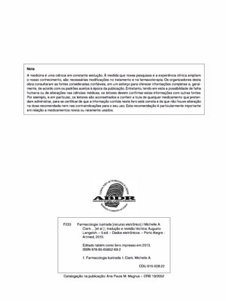 Nota
'
A medicina é uma ciência em constante evolução. A medida que novas pesquisas e a experiência clínica ampliam
o nosso conhecimento, são necessárias modificações no tratamento e na farmacoterapia. Os organizadores desta
obra consultaram as fontes consideradas confiáveis, em um esforço para oferecer informações completas e, geral­
mente, de acordo com os padrões aceitos à época da publicação. Entretanto, tendo em vista a possibilidade de falha
humana ou de alterações nas ciências médicas, os leitores devem confirmar estas informações com outras fontes.
Por exemplo, e em particular, os leitores são aconselhados a conferir a bula de qualquer medicamento que preten­
dam administrar, para se certificarde que a informação contida neste livro está correta e de que não houve alteração
na dose recomendada nem nas contraindicações para o seu uso. Esta recomendação é particularmente importante
em relação a medicamentos novos ou raramente usados.
F233 Farmacologia ilustrada [recurso eletrônico] / Michelle A.
Clark ... [et ai.] ; tradução e revisão técnica: Augusto
Langeloh. - 5.ed.- Dados eletrônicos. - Porto Alegre :
Artmed, 2013.
Editado tabém como livro impresso em 2013.
ISBN 978-85-65852-69-2
1 . Farmacologia ilustrada. 1. Clark, Michelle A.
CDU 615-028.22
Catalogação na publicação: Ana Paula M. Magnus - CRB 10/2052
 