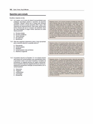192 Clark, Finkel, Rey & Whalen
Questões para estudo
Escolha a resposta correta.
15.1 Um menino com 9 anos de idade foi encaminhado para
avaliação neurológica devido a episódios de aparente
"confusão". Desde o último ano a criança vem sofrendo
episódios durante os quais apresenta olhar vago e não
responde aos questionamentos. Alem disso, parece levar
vários minutos até que se recupere dos episódios. Qual
das denominações a seguir melhor descreve as crises
desse paciente?
A. Parciais simples
B. Parciais complexas
c. Tônico-clônicas
D. De ausências
E. Mioclônicas
15.2 Qual dos seguintes tratamentos seria o mais apropriado
para o paciente descrito na questão anterior?
A. Etosuximida
B. Carbamazepina
C. Diazepam
D. Carbamazepina mais primidona
E. Observar e aguardar
15.3 O paciente descrito na Questão 15.1 foi tratado durante
seis meses com carbamazepina, mas recentemente voltou
a apresentar crises e com maior frequência. Considera-se
acrescentar um segundo fármaco ao regime medicamen­
toso do paciente. Qual dos seguintes fármacos menos pro­
vavelmente apresentará interação farmacocinética com a
carbamazepina?
A. Topiramato
B. Tiagabina
C. Levetiracetam
D. Lamotrigina
E. Zonisamida
Resposta correta = B. O paciente apresenta episódios de crises par­
ciais complexas. Esse tipo de crise prejudica a consciência e pode
ocorrer em qualquer faixa etária. Em geral, o olhar vago é acom­
panhado de comprometimento da consciência e da evocação. Se
questionado, o paciente pode responder de forma inapropriada ou
ininteligível. Movimentos automáticos são associados à maioria das
crises parciais complexas e envolvem a boca e a face (movimentos
de compressão dos lábios, mastigação degustação e deglutição),
membros superiores (movimentos de tatear, cutucar, dedilhar ou
apertar), vocalização (resmungos ou repetição de palavras e frases)
ou atos mais complexos (como caminhar ou misturar comida no pra­
to), podem estar presentessinais sutis de lateralização (comosorriso
assimétrico).
Resposta correta = B. O paciente sofreu várias crises, e o risco de não
iniciar o tratamento é substancialmente maior do que o risco de tratar
suas crises. Comoo menino apresentacomprometimento daconsciên­
ciaduranteascrises, elecorre risco de lesão duranteo episódio.Amo­
noterapia com fármacos primários é preferida para a maioria dos pa­
cientes. As vantagens da monoterapia incluem redução na frequência
deefeitosadversos, ausência de interações entrefármacosanticonvul­
sivantes, menorcusto e maioradesão ao tratamento. Aetsuximida e o
diazepam não são indicados para as crises parciais complexas.
Resposta correta = C. Dos fármacos citados, todos são aprovados
como auxiliares no tratamento de crises parciais complexas recorren­
tes, somente o levetiracetam não afeta a farmacocinética dos outros
anticonvulsivantes; nem as suas propriedades farmacocinéticas são
alteradas por outros fármacos significativamente. Entretanto, qual­
quer dos fármacos listados pode ser acrescentado dependendo do
,
planejamento e das características do paciente. E melhor considerar
a troca da carbamazepina pela lamotrigina, se existe a possibilidade
do paciente ter epilepsia primária generalizada, pois não há referên­
cia ao eletroencefalograma na Questão 15.1. O tratamento da epi­
lepsia é complexo, e o diagnóstico se baseia na anamnese e pode
requerer reavaliação quando o tratamento medicamentoso falha ou
as crises aumentam.
 