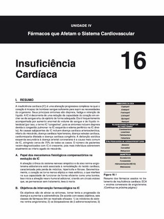 . . � .
nsu 1c1enc1a
,
1aca
1. RESUMO
A insuficiência cardíaca (IC) é uma alteração progressiva complexa na qual o
coração é incapaz de bombearsangue suficiente para supriras necessidades
do organismo. Seus principais sintomas são dispneia, fadiga e retenção de
líquido. A IC é decorrente de uma redução da capacidade do coração em en­
cher-se de sangue e/ou de ejetá-lo de forma adequada. Ela é frequentemente
acompanhada por aumento anormal do volume de sangue e de líquido in­
tersticial (por isso, o termo IC"congestiva", pois os sintomas incluem dispneia
devida à congestão pulmonar na IC esquerda e edema periférico na IC direi­
ta). As causas subjacentes da IC incluem doença cardíaca arteriosclerótica,
infarto do miocárdio, doença cardíaca hipertensiva, doençavalvularcardíaca,
cardiomiopatia dilatada e doença cardíaca congênita. A disfunção sistólica
esquerda secundária à doença arterial coronariana é a causa mais comum
de IC, atingindo cerca de 70°
/
o de todos os casos. O número de pacientes
recém-diagnosticados com IC é crescente, pois mais indivíduos sobrevivem
atualmente ao infarto agudo do miocárdio.
A. Papel dos mecanismos fisiológicos compensatórios na
evolução da IC
A ativação crônica do sistema nervoso simpático e do eixo renina-angio­
tensina-aldosterona está associada à remodelação do tecido cardíaco,
caracterizada pela perda de miócitos, hipertrofia e fibrose. Geometrica­
mente, o coração se torna menos elíptico e mais esférico, o que interfere
na sua capacidade de funcionar de forma eficiente como uma bomba.
Isso inicia a ativação neuro-humoral adicional, criando um círculo vicioso
que, se permanecer sem tratamento, leva à morte.
B. Objetivos da intervenção farmacológica na IC
Os objetivos são de aliviar os sintomas, tornar lenta a progressão da
doença e aumentara sobrevivência. De acordo com esses objetivos, seis
classes de fármacos têm se mostrado eficazes: 1) os inibidores do siste­
ma renina-angiotensina; 2) os bloqueadores de (3-adrenorreceptores; 3)
INIBIDORES DA ECA
Captopril
Enalapril
Fosinopril
Lisinopril
Quinapril
Ramipril
BLOQUEADORESDORECEPTOR
DEANGIOTENSINA
Candesartana
Losartana
Telmi
sartana
Valsartana
P·BLOQUEADORESDEADRENORRECEPTORES
Atenolol
Carvedilol
Metopro/oi
DIURÉTICOS
Bumetanida
Furosemida
Hidroc/ortiazida (HCTZ)
Metolazona
Figura 16.1
Resumo dos fármacos usados no tra­
tamento da insuficiência cardíaca. ECA
= enzima conversora de angiotensina.
(Continua na próxima página.)
 