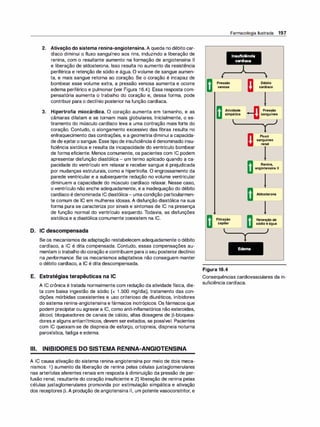 2. Ativação do sistema renina-angiotensina. A queda no débito car­
díaco diminui o fluxo sanguíneo aos rins, induzindo a liberação de
renina, com o resultante aumento na formação de angiotensina li
e liberação de aldosterona. Isso resulta no aumento da resistência
periférica e retenção de sódio e água. O volume de sangue aumen­
ta, e mais sangue retorna ao coração. Se o coração é incapaz de
bombear esse volume extra, a pressão venosa aumenta e ocorre
edema periférico e pulmonar (ver Figura 16.4). Essa resposta com­
pensatória aumenta o trabalho do coração e, dessa forma, pode
contribuir para o declínio posterior na função cardíaca.
3. Hipertrofia miocárdica. O coração aumenta em tamanho, e as
câmaras dilatam e se tornam mais globulares. Inicialmente, o es­
tiramento do músculo cardíaco leva a uma contração mais forte do
coração. Contudo, o alongamento excessivo das fibras resulta no
enfraquecimento das contrações, e a geometria diminui a capacida­
de de ejetaro sangue. Essetipo de insuficiência é denominado insu­
ficiência sistólica e resulta da incapacidade do ventrículo bombear
de forma eficiente. Menos comumente, os pacientes com IC podem
apresentar disfunção diastólica - um termo aplicado quando a ca­
pacidade do ventrículo em relaxar e receber sangue é prejudicada
por mudanças estruturais, como a hipertrofia. O engrossamento da
parede ventricular e a subsequente redução no volume ventricular
diminuem a capacidade do músculo cardíaco relaxar. Nesse caso,
o ventrículo não enche adequadamente, e a inadequação do débito
cardíaco é denominada IC diastólica- umacondição particularmen­
te comum de IC em mulheres idosas. A disfunção diastólica na sua
forma pura se caracteriza por sinais e sintomas de IC na presença
de função normal do ventrículo esquerdo. Todavia, as disfunções
sistólica e a diastólica comumente coexistem na IC.
D. IC descompensada
Se os mecanismos de adaptação restabelecem adequadamente o débito
cardíaco, a IC é dita compensada. Contudo, essas compensações au­
mentam o trabalho do coração e contribuem para o seu posteriordeclínio
na performance. Se os mecanismos adaptativos não conseguem manter
o débito cardíaco, a IC é dita descompensada.
E. Estratégias terapêuticas na IC
A IC crônica é tratada normalmente com redução da atividade física, die­
ta com baixa ingestão de sódio (< 1 .500 mg/dia), tratamento das con­
dições mórbidas coexistentes e uso criterioso de diuréticos, inibidores
do sistema renina-angiotensina e fármacos inotrópicos. Os fármacos que
podem precipitarou agravara IC, como anti-inflamatórios não esteroides,
álcool, bloqueadores de canais de cálcio, altas dosagens de �-bloquea­
dores e alguns antiarrítmicos, devem serevitados, se possível. Pacientes
com IC queixam-se de dispneia de esforço, ortopneia, dispneia noturna
paroxística, fadiga e edema.
Ili. INIBIDORES DO SISTEMA RENINA-ANGIOTENSINA
A IC causa ativação do sistema renina-angiotensina por meio de dois meca­
nismos: 1) aumento da liberação de renina pelas células justaglomerulares
nas arteríolas aferentes renais em resposta à diminuição da pressão de per­
fusão renal, resultante do coração insuficiente e 2) liberação de renina pelas
células justaglomerulares promovida por estimulação simpática e ativação
dos receptores �·A produção de angiotensina li, um potente vasoconstritor, e
Pressão
venosa
Farmacologia Ilustrada 197
1nsuflciêncla
cardíaca
Débito
cardíaco
Atividade
simpática Pressão
sanguínea
Filtração
capilar
Figura 16.4
Fluxo
sanguíneo
renal
Renina,
angiotensinali
Aldosterona
Retençãode
sódioeágua
Consequências cardiovasculares da in­
suficiência cardíaca.
 
