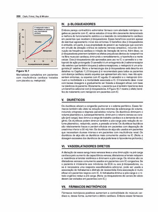 200 Clark, Finkel, Rey & Whalen
O metopro/olreduz a
20 mortalidade em pacientes
com insuficiência
�
cardíaca.
#.
�
�����---.....
m
.ii!: 15
1ií
-
:::J
E
:::J
u 10
i
't:I
·
­
-
g 5
:li
o
Placebo
6 12
Acompanhamento(meses)
Figura 16.7
18
Mortalidade cumulativa em pacientes
com insuficiência cardíaca tratados
com placebo ou metoprolol.
IV. p-BLOQUEADORES
Embora pareça contraditório administrar fármaco com atividade inotrópica ne­
gativa ao paciente com IC, vários estudos clínicos têm claramente demonstrado
a melhora do funcionamento sistólico e a reversão do remodelamento cardíaco
em pacientes que recebem [3-bloqueadores. Esses benefícios ocorrem apesar
do eventual agravamento inicial dos sintomas. O benefício dos [3-bloqueadores
é atribuído, em parte, à sua propriedade de prevenir as mudanças que ocorrem
em virtude da ativação crônica do sistema nervoso simpático, incluindo dimi­
nuição da frequência cardíaca e inibição da liberação de renina. Além disso, os
[3-bloqueadores previnemtambémosefeitos prejudiciaisdiretosda norepinefrina
na fibra muscularcardíaca, diminuindo o remodelamento, a hipertrofia ea morte
celular. Dois [3-bloqueadores são aprovados para uso na IC: o carvedilol e o me­
toprolol de ação prolongada. Ocarvedilol é um antagonistade [3-adrenorreceptor
não seletivo que também bloqueia [3-adrenorreceptores, o metoprolol é um anta­
gonista [31 seletivo. (Nota: a farmacologia dos [3-bloqueadores está descrita em
detalhes no Capítulo 7.) O bloqueio f3 é recomendado para todos os pacientes
com doença cardíaca, exceto aqueles que apresentam alto risco, mas nãoapre­
sentam sintomas, ou aqueles com IC aguda. O carvedilol e o metoprolol dimi­
nuem a morbilidade e a mortalidade associada a IC. O tratamento deve iniciar
com baixas dosagens e gradualmente ser titulada a dosagem eficaz com base
natolerância dopaciente.Obviamente, o pacienteque étambém hipertensoterá
um benefício adicional com [3-bloqueadores.A Figura 16.7 mostra o efeito bené­
fico do tratamento com metoprolol em pacientes com IC.
V. DIURÉTICOS
Os diuréticos aliviam a congestão pulmonar e o edema periférico. Esses fár­
macos também são úteis na redução dos sintomas da sobrecarga de volume,
incluindo ortopneia e dispneia paroxística noturna. Os diuréticos diminuem o
volume plasmático e, subsequentemente, diminuem o retorno venoso ao cora­
ção (pré-carga). Isso diminui a cargade trabalho cardíaco e a demanda de oxi­
gênio. Os diuréticos podem diminuir também a pós-carga pela redução do vo­
lume plasmático, reduzindo, assim, a pressão arterial. Os diuréticos tiazídicos
são relativamente fracos e perdem eficácia em pacientes com depuração de
creatinina inferiora 50 mUmin. Os diuréticos de alça são usados em pacientes
que necessitam diurese intensa e em pacientes com insuficiência renal. Os
diuréticos de alça são os diuréticos mais comumente usados na IC. (Nota: a
dosagem excessiva dos diuréticos de alça pode levarà hipovolemia profunda.)
VI. VASODILATADORES DIRETOS
A dilatação devasos sanguíneos venosos levaa uma diminuição na pré-carga
cardíaca pelo aumento da capacitância venosa; dilatadores arteriais reduzem
a resistência arteriolar sistêmica e diminuem a pós-carga. Os nitratos são os
dilatadores venosos comumente usados em pacientes com IC congestiva. Se
o paciente é intolerante aos inibidores da ECA ou aos [3-bloqueadores, ou
se é necessária uma resposta vasodilatadora adicional, pode ser usada a
associação de hidralazina e di
nitrato de isossorbida. Esta associação é muito
eficaz em pacientes negros com IC. A hidralazi
na diminui a pós-carga e o ni­
trato orgânico reduz a pré-carga. (Nota: os bloqueadores de canais de cálcio
devem ser evitados em pacientes com IC.)
VII. FÁRMACOS INOTRÓPICOS
Fármacos inotrópicos positivos aumentam a contratilidade do músculo car­
díaco e, dessa forma, aumentam o débito cardíaco. Embora esses fármacos
 