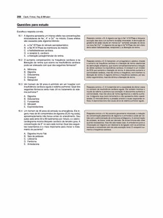 206 Clark, Finkel, Rey & Whalen
Questões para estudo
Escolha a resposta correta.
16.1 A digoxina apresenta um intenso efeito nas concentrações
intracelulares de Na+, K+ e Ca2+ no miócito. Esses efeitos
são causados pela digoxina inibindo:
A. a Ca2+ATPase do retículo sarcoplasmático.
B. a Na+/K+ATPase da membrana do miócito.
C. a fosfodiesterase cardíaca.
D. o receptor 131 cardíaco.
E. a liberação justaglomerular de renina.
16.2 O aumento compensatório na frequência cardíaca e na
liberação de renina que ocorre na insuficiência cardíaca
pode ser atenuado com qual dos seguintes fármacos?
A. Milrinona
B. Digoxina
C. Dobutamina
D. Enalapril
E. Metoprolol
16.3 Um homem de 58 anos é admitido em um hospital com
insuficiência cardíaca aguda e edema pulmonar. Qual dos
seguintes fármacos seria mais útil no tratamento do ede­
ma pulmonar?
A. Digoxina
B. Dobutamina
C. Furosemida
D. Minoxidil
E. Espironolactona
16.4 Um homem de 46 anos dá entrada na emergência. Ele in­
geriu mais de 90 comprimidos de digoxina (0,25 mg cada),
aproximadamente três horas antes do atendimento. Seu
pulso está entre 50 e 60 batimentos por minuto, e o eletro­
cardiograma mostra bloqueio cardíaco de terceiro grau. A
concentração de K+ no soro está normal. Qual dos seguin­
tes tratamentos é o mais importante para iniciar o trata­
mento do paciente?
A. Digoxina imuno Fab
B. Sais de potássio
C. Lidocaína
D. Fenitoína
E. Amiodarona
Resposta correta = B. A digoxina se liga à Na•/ K•ATPase e bloqueia
suaação. Isso leva a um aumento desódio intracelular.Adiminuiçãodo
gradiente de sódio resulta em menos Ca2• sofrendo extrusão da célula
viatroca Na•1ca2•. A digoxina não se liga à Ca2•ATPase não tem efeito
diretosobrefosfodiesterase, receptores �1 ou liberação de renina.
Resposta correta= E.O metoprolol, um antagonista �,-seletivo, impede
o aumento da frequência cardíaca e a liberação de renina resultantes
da estimulação simpática, que ocorre compensatoriamente à redução
do débito cardíaco na insuficiência cardíaca. O enalapril é um inibidor
da ECA que aumenta a liberação de renina. A dobutamina aumenta a
contratilidade cardíaca, mas não diminui a frequência, nem interfere na
liberação de renina. A digoxina diminui a frequência cardíaca, por seu
efeitovagomimético, masnãodiminui a liberação de renina.
Respostacorreta= C.Afurosemidatem a capacidade de dilatarvasos
no contexto da insuficiência cardíaca aguda. Ela também mobiliza o
líquido do edema e promove sua excreção. A dobutamina aumenta a
contratilidade, mas não alivia de forma significativa o edema pulmo­
nar. A digoxina atua muito lentamente e não apresenta efeito vasodi­
latador. O minoxidil diminui a pressão arterial e causa taquicardia re­
flexa. A espironolactona nãocausa alívio do edemapulmonar agudo.
Respostacorreta = A. No paciente gravemente intoxicado, a redução
da concentração plasmática de digoxina é primordial e pode ser ob­
tida com a administração de anticorpos antidigoxina. A concentração
de potássio, se baixa, pode ser elevada. Os antiarrítmicos são úteis
quando necessários, mas não sãonesse caso. A amiodarona pioraa
intoxicação por digoxina por deslocá-la da ligação com as proteínas
teciduais e competindo com ela pela excreção renal. O verapamil au­
menta a frequência cardíaca.
 